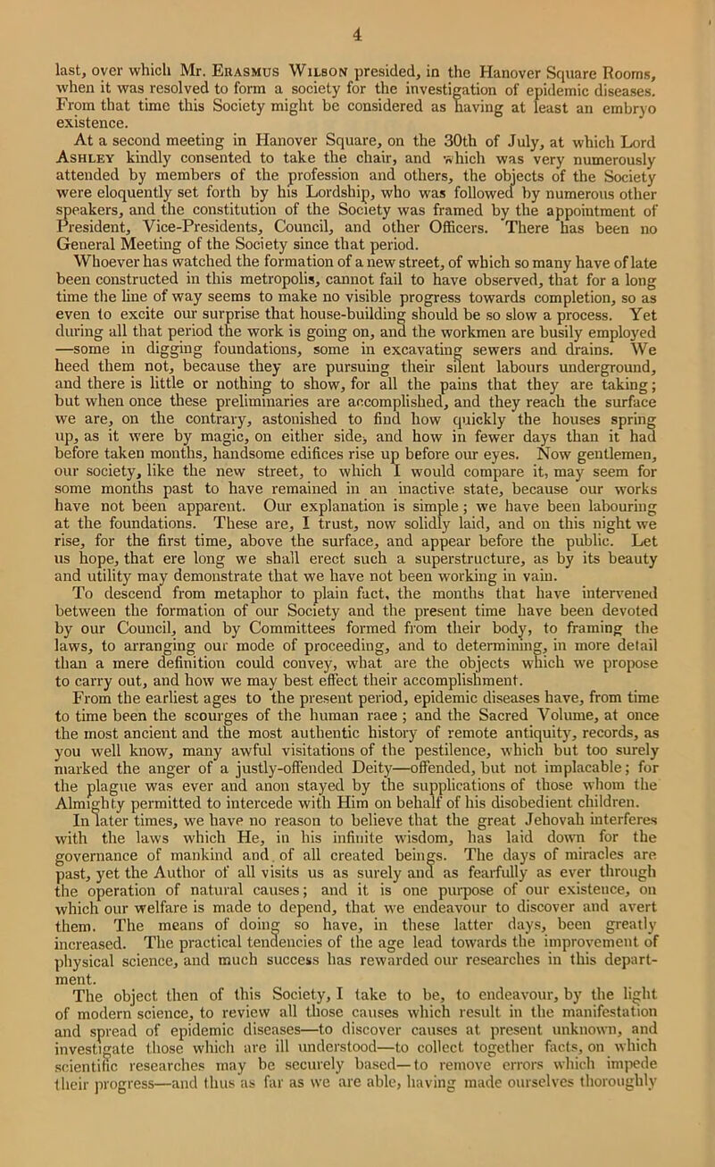 last, oyer which Mr. Erasmus Wilson presided, in the Hanover Square Room.s, when it was resolved to form a society for the investigation of epidemic disea.ses. From that time this Society might be considered as having at least an embryo existence. At a second meeting in Hanover Square, on the 30th of July, at which Lord Ashley kindly consented to take the chair, and which was very numerously attended by members of the profession and others, the objects of the Society were eloquently set forth by his Lordship, who was followea by numerous other ^eakers, and the constitution of the Society was framed by the appointment of President, Vice-Presidents, Council, and other Officers. There has been no General Meeting of the Society since that period. Whoever has watched the formation of a new street, of which so many have of late been constructed in this metropolis, cannot fail to have observed, that for a long time tlie line of way seems to make no visible progress towards completion, so as even to excite our surprise that house-building should be so slow a process. Yet during all that period the work is going on, and the workmen are busily employed —some in digging foundations, some in excavating sewers and drains. We heed them not, because they are pursuing their sUent labours underground, and there is little or nothing to show, for all the pains that they are taking; but when once these preliminaries are accomplished, and they reach the surface we are, on the contrary, astonished to find how quickly the houses spring up, as it were by magic, on either sidej and how in fewer days than it had before taken months, handsome edifices rise up before our eyes. Now gentlemen, our society, like the new street, to which I would compare it, may seem for some months past to have remained in an inactive state, because our works have not been apparent. Our explanation is simple; we have been labouring at the foundations. These are, I trust, now solidly laid, and on this night we rise, for the first time, above the surface, and appear before the public. Let us hope, that ere long we shall erect such a superstructure, as by its beauty and utility may demonstrate that we have not been working in vain. To descend from metaphor to plain fact, the months that have intervened between the formation of our Society and the present time have been devoted by our Council, and by Committees formed from their body, to framing the laws, to arranging our mode of proceeding, and to determining, in more detail than a mere definition could convey, what are the objects which we propose to carry out, and how we may best effect their accomplishment. From the earliest ages to the present period, epidemic diseases have, from time to time been the scourges of the human race ; and the Sacred Volume, at once the most ancient and the most authentic history of remote antiquity, records, as you well know, many awful visitations of the pestilence, which but too surely marked the anger of a justly-offended Deity—offended, but not implacable; for the plague was ever and anon stayed by the supplications of those whom the Almighty permitted to intercede with Him on behalf of his disobedient children. In later times, we have no reason to believe that the great Jehovah interferes with the laws which He, in his infinite wisdom, has laid down for the governance of mankind and . of all created beings. The days of miracles are past, yet the Author of all visits us as surely ana as fearfully as ever through the operation of natural causes; and it is one purpose of our existence, on which our welfare is made to depend, that we endeavour to discover and avert them. The means of doing so have, in these latter days, been greatly increased. The practical tendencies of the age lead towards the improvement of physical science, and much success has rewarded our researches in this depart- ment. The object then of this Society, I take to be, to endeavour, by the light of modern science, to review all those causes which result in the manifestation and spread of epidemic diseases—to discover causes at present unknown, and investigate those which are ill understood—to collect together facts, on which scientific researches may be securely based—to remove errors which impede their progress—and thus us far as we are able, having made ourselves thoroughly