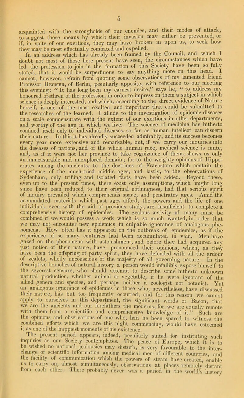 acquainted with the strongholds of our enemies, and their modes of attack, to suggest those means by wliicli their invasion may either be prevented, or if, in spite of our exertions, they may have broken in upon us, to seek how they may be most effectually combated and expelled. , • , t In an address which has already been framed by the Council, and which I doubt not most of those here present have seen, the circumstances which have led the profession to join in the formation of this Society have been so fully stated, that it would be surperfluous to say anything more on this head. I camiot, however, refrain from quoting some observations of my lamented friend Professor Hecker, of Berlin, peculiarly apposite, with reference to our meeting this evening: It has long been my earnest desire,” says he, “ to address mv honoured brethren of the profession, in order to impress on them a subject in which science is deeply interested, and which, according to the direct evidence of Nature herself, is one of the most exalted and important that could be submitted to the researches of the learned. I allude to the investigation of epidemic diseases on a scale commensurate with the extent of our exertions in other departments, and worthy of the age in which we live. The science of medicine has hitherto confined itself only to individual diseases, so far as human intellect can discern their nature. In this it has alreadly succeeded admirably, and its success becomes every year more extensive and remarkable, but, if we carry our inquiries into the diseases of nations, and of the whole human race, medical science is mute, and, as if it were not her province to take cognizance of them, shows us only an immeasurable and unexplored domain; for to the weighty opinions of Hippo- crates among the ancients, to the doctrines of Fracastoro which contain tlie experience of the much-tried middle ages, and lastly, to the observations of Sydenham, only trifling and isolated facts have been added. Beyond these, even up to the present times, there exist only assumptions, which might long since have been reduced to their original nothingness, had that serious spirit of inquiry prevailed which comprehends spare, and penetrates ages. Amid the accumulated materials which past ages afford, the poivers and the life of one individual, even with the aid of previous studv, are insuflficient to complete a comprehensive history of epidemics. The zealous activity of many must be combined if we would possess a work which is so much wanted, in order that we may not encounter new epidemics in culpable ignorance of analogous phe- nomena. How often has it appeared on the outbreak of epidemics, as if the experience of so many centuries had been accumulated in vain. Men have gazed on the phenomena with astonishment, and before they had acquired any just notion of their nature, have pronounced their opinions, which, as they have been the offspring of party sphit, they have defended with all the ardour of zealots, wholly unconscious of the majesty of all governing nature. In the descriptive branches of natural history a person would infallibly expose himself to the severest censure, who should attempt to describe some hitherto unknown natural production, whether animal or vegetable, if he were ignorant of the allied genera and species, and perhaps neither a zoologist nor botanist. Yet an analogous ignorance of epidemics in those who, nevertheless, have discussed their nature, has but too frequently occurred, and for this reason we cannot apply to ourselves in this department, the significant words of Bacon, that we are the ancients and our forefathers the moderns, for we are equally remote with them from a scientific and comprehensive knowledge of it.” Such are the opinions and observations of one who, had he been spared to witness the combined efforts which we are this night commencing, would have esteemed it as one of the happiest moments of his exislence. The present period appears, indeed, peculiarly suited for instituting such inquiries as onr Society contemplates. The peace of Europe, which it is to be wished no national jealousies may disturb, is very favourable to the inter- change of scientific information among medical men of difi’erent countries and the facility of communication which the powers of steam have created, enable us to carry on, almost simultaneously, observations at places remotely distant from each other. 'I’liere probably never was a period in the world’s hislorv