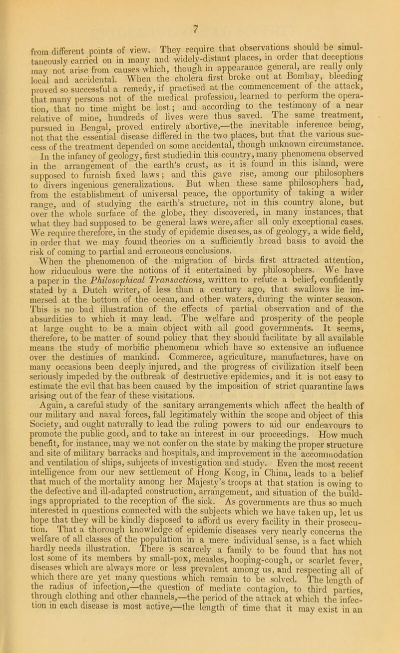 from different points of view. They require that observations should l3e simul- taneously carried on in many and widely-distant places, m order that deceptions inav not arise from causes which, though in appearance general, are really only local and accidental. When the cholera first broke out at Bombay, bleeding proved so successful a remedy, if practised at the commencement of the attack, that many persons not of the medical profession, learned to peilorm the opeia- tion, that no time might be lost; and according to the testimony of a neai relative of mine, hundreds of lives were thus saved. The same treatment, pursued in Bengal, proved entirely abortive,—the inevitable inference being, not that the essential disease differed in the two places, but that the various suc- cess of the treatment depended on some accidental, though unknown circumstance. In the infancy of geology, first studied in this country, many phenomena observed in the arrangement of the earth’s crust, as it is found in this island, were supposed to finish fixed laws; and this gave rise, among our philosophers to divers ingenious generalizations. But when these same philosophers had, from the estabhshment of universal peace, the opportunity of taking a wider range, and of studying the earth’s structure, not in this country alone, but over the whole surface of the globe, they discovered, in many instances, that what they had supposed to be general laws were, after all only exceptional cases. We require therefore, in the study of epidemic diseases, as of geology, a wide field, in order that we may found theories on a sufficiently broad basis to avoid the risk of coming to partial and erroneous conclusions. When the phenomenon of the migration of birds first attracted attention, how riduculous were the notions of it entertained by philosophers. We have a paper in the Philosophical Transactions, written to refute a belief, confidently stated by a Dutch writer, of less than a century ago, that swallows lie im- mersed at the bottom of the ocean, and other waters, during the winter season. This is no bad illustration of the effects of partial observation and of the absurdities to which it may lead. The welfare and prosperity of the people at large ought to be a main object with aU good governments. It seems, therefore, to be matter of sound policy that they ^lould facilitate by all available means the study of morbific phenomena which have so extensive an influence over the destinies of mankind. Commerce, agriculture, manufactures, have on many occasions been deeply injured, and the progress of civilization itself been seriously impeded by the outbreak of destructive epidemics, and it is not easy to estimate the evil that has been caused by the imposition of strict quarantine laws arising out of the fear of these visitations. Again, a careful study of the sanitary arrangements which affect the health of om- military and naval forces, fall legitimately within the scope and object of this Society, and ought naturally to lead the ruling powers to aid our encieavours to promote the puWic good, and to take an interest in our proceedings. How much benefit, for instance, may we not confer on the state by making the proper structure and site of military barracks and hospitals, and improvement in the accommodation and ventilation of ships, subjects of investigation and study. Even the most recent intelligence from our new settlement of Hong Kong, in China, leads to a belief that much of the mortality among her Majesty’s troops at that station is owing to the defective and ill-adapted construction, arrangement, and situation of the build- ings appropriated to the reception of fhe sick. As governmenis are thus so much interested in questions connected with the subjects v^ich we have taken up, let us hope that they will be kindly disposed to afford us every facility in their prosecu- tion. That a thorough knowledge of epidemic diseases very nearly concerns the welfare of all classes of the population in a mere individual sense, is a fact which hardly needs illustration. There is scarcely a family to be found that has not lost some of its members by small-pox, measles, hooping-cough, or scarlet fever diseases which are always more or less prevalent among us, and respecting all of which there are yet many questions which remain to be solved. The Iciin-th of the radius of infection,—the question of mediate contagion, to third parties through clothing and other channels,—the period of the attack at which the infec- tion 111 each disease is most active,—the length of time that it may exist in an