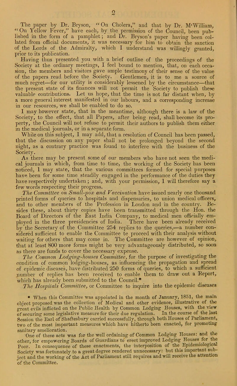 The paper by Dr. Bryson, “On Cholera,” and that W Dr. M'William, “On Yellow Fever,” have each, by the permission of the Council, been pub- lished in the form of a pamphlet; and Dr. Bryson’s paper having been col- lated from official documents, it was necessary for him to obtain me sanction of the Lords of the Admiralty, which I understand was willingly granted, prior to its publication. Having thus presented you with a brief outline of the proceedings of the Society at the ordinary meetings, I feel bound to mention, that, on each occa- sion, the members and visitors ^ave ample testimony of their sense of the value of the papers read before the Society. Gentlemen, it is to me a source of much regi'et—for our utility is considerably lessened by the circumstance—that the present state of its finances will not permit the Society to publish these valuable contributions. Let us hope, that the time is not far distant when, by a more general interest manifested in our labours, and a corresponding increase in our resources, we shall be enabled to do so. I may however state, that in the meantime, although there is a law of the Society, to the effect, that all Papers, after being read, shall become its pro- perty, the Council will not refuse to permit their authors to publish them either in the medical journals, or in a separate form. While on this subject, I may add, that a resolution of Council has been passed, that the discussion on any paper shall not be prolonged beyond the second night, as a contrary practice was found to interfere with the business of the Society. As there may be present some of our members who have not seen the medi- cal journals in which, from time to time, the working of the Society has been noticed, 1 may state, that the various committees formed for special purposes have been for some time steadily engaged in the performance of the duties they have respectively undertaken; and, with your permission, I will therefore say a few words respecting their progress. The Committee on Small-pox and Vaccination have issued nearly one thousand printed forms of queries to Hospitals and dispensaries, to union medical officers, and to other members of the Profession in London and in the countrv- Be- sides these, about thirty copies have been transmitted tlirough the ifon. the Board of Directors of the East India Company, to medical men officially em- ployed in the three presidencies of India. There have been already received by the Secretary of the Committee 254 replies to the queries,—a number con- sidered sufficient to enable the Committee te proceed with their analysis without waiting for others that may come in. The Committee are however of opinion, that at least 800 more forms might be very advantageously distributed, so soon as there are funds to cover the necessary expense. The Common Lodging-houses Committee, for the purpose of investigating the condition of common lodging-houses, as influencing the propagation and spread of epidemic diseases, have distributed 250 forms of queries, to which a sufficient number of replies has been received to enable them to draw out a Report, which has already been submitted to the Council.* 77te Hospitals Committee, or Committee to inquire into the epidemic diseases * When this Committee was appointed in the month of January, 1851, the main object proposed was the collection of Medical and other evidence, illustrative of the great evils inflicted on the Public Health by Common Lodging Houses, with the view of securing some legislative measure for their due regulation. In the course of the last Session the Earl of Shaftesbury carried successfully, through both Houses of Parliament, two of the most impoi’tant measures which have hitherto been enacted, for promoting sanitary amelioration. One of these acts was for the well ordaining of Common Lodging Houses: and the other, for empowering Boards of Guardians to erect improved Lodging Houses for the Poor. In consequence of these enactments, the interposition of the Epidemiological Society was fortunately to a great degree rendered unnecessary: but this important sub- ject and the working of the Act of Piwliament still requires and will receive the attention of the Committee.