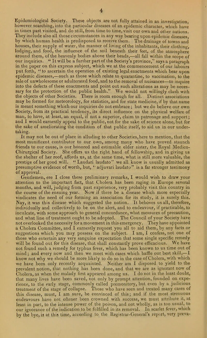 Epidemiological Society. These objects are not fully attained in an investigation, however searching, into the particular diseases of an epidemic character, which have in times past visited, and do still, from time to time, visit our own and other nations. They include also all those circumstances in any way bearing upon epidemic diseases, by which human health is predisposed to receive them. The drainage of towns and houses, their supply of water, the manner of living of the inhabitants, their clothing, lodging, and food, the influence of the soil beneath their feet, of the atmosphere around them, of the heavenly bodies above their heads,—all fall within the scope of our inquiries. “ It will be a further part of the Society’s province,’’ says a paragraph in the paper on this express subject, which we at the commencement of our labours put forth, “ to ascertain the operation of existing legal enactments which bear upon epidemic diseases,—such as those which relate to quarantine, to vaccination, to the sale of unwholesome or adulterated food, and to the removal of nuisances—to inquire into the defects of these enactments and point out such alterations as may be neces- sary for the protection of the public health.” We would not willingly clash with the objects of other Societies. There is room enough for all. Distinct associations may be formed for meteorology, for statistics, and for state medicine, if by that name is meant something which our inquiries do not embrace; but we do believe our own Society, from its practical tendency, its direct influence on the physical welfare of man, to have, at least, an equal, if not a superior, claim to patronage and support; and I would earnestly appeal to the public, not for the sake of science alone, but for the sake of ameliorating the condition of that public itself, to aid us in our under- taking. It may not be out of place in alluding to other Societies, here to mention, that the most munificent contributor to our own, among many who have proved staunch friends to our cause, is our honored and estimable elder sister, the Royal Medico- Chirurgical Society. She offers us the right hand of fellowship, and in giving us the shelter of her roof, affords us, at the same time, what is still more valuable, the prestige of her good will. “Laudari laudato” we all know is usually admitted as presumptive evidence of worth, but, “ adjuvari laudato” is a far stronger testimony of approval. Gentlemen, ere I close these preliminary remarks, I would wish to draw your attention to the important fact, that Cholera has been raging in Europe several months, and will, judging from past experience, very probably visit this country in the course of the ensuing year. Now if there be a disease which more especially vindicates the need of our forming an association for its study, it is surely this. Nay, it was this disease which suggested the notion. It behoves us all, therefore, individually and collectively to be on the alert, and to endeavour, if practicable, to inculcate, with some approach to general concordance, what measures of precaution, and what line of treatment ought to be adopted. The Council of your Society have not overlooked the necessity for a movement in this emergency. They have appointed a Cholera Committee, and I earnestly request you all to aid them, by any facts or suggestions which you may possess on the subject. I am, I confess, not one of those who entertain any very sanguine expectation that some single specific remedy will be found out for this disease, that shall constantly prove efficacious. We have not found such a remedy for typhus fever, which has been known to us time out of mind; and every now and then we meet with cases which baffie our best skill,—I know not why we should be more likely to do so in the case of Cholera, with which we have been only recently acquainted. Neither am I disposed to yield to the prevalent notion, that nothing has been done, and that we are as ignorant now of Cholera, as when the malady first appeared among us. I do not in the least doubt, that many lives have been saved, not only by prompt attention, founded on expe- rience, to the early stage, commonly called premonitory, but even by a judicious treatment of the stage of collapse. Those who have seen and treated many cases of this disease, must, I am sure, be convinced of this; and if the most strenuous endeavours have not oftener been crowned with success, we must attribute it, at least in part, to the intense power of the poison, and not wholly, as is too usual, to our ignorance of the indication to be fulfilled in its removal. In scarlet fever, which by the bye, is at this time, according to the Registrar-General’s report, very preva-