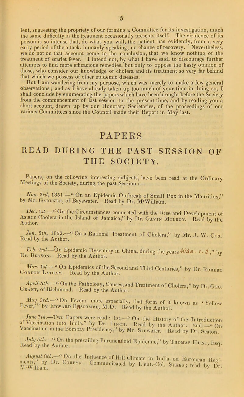 lent, suggesting the propriety of our forming a Committee for its investigation, much tlie same difficulty in the treatment occasionally presents itself. The virulence of its poison is so intense that, do what you will, tlie patient has evidently, from a very eaily period of the attack, humanly speaking, no chance of recovery. Nevertheless, we do not on that account come to the conclusion, that we know nothing of the treatment of scarlet fever. I intend not, by what I have said, to discourage further attempts to find more efficacious remedies, but only to oppose the hasty opinion of those, who consider our knowledge of cholera and its treatment so very far behind that which we possess of other epidemic diseases. But I am wandering from my purpose, which was merely to make a few general observations; and as I have already taken up too much of your time in doing so, I shall conclude by enumerating the papers which have been brought before the Society from the commencement of last session to the present time, and by reading you a short account, drawn up by our Honorary Secretaries, of the proceedings of our various Committees since the Council made their Report in May last. PAPERS READ DURING THE PAST SESSION OF THE SOCIETY. Papers, on the following interesting subjects, have been read at the Ordinary Meetings of the Society, during the past Session :— Nov. 3rd, 1851.—“ On an Epidemic Outbreak of Smalt Pox in the Mauritius,” by Mr. Gardner, of Bayswater. Read by Dr. M'William. Dec. 1st.—“On the Circumstances connected with the llise and Development of Asiatic Cholera m the Island of Jamaica,” by Dr. Gavin Milroy. Read bv the Author. •' Jan. 5th, 1852.—“ On a Rational Treatment of Cholera,” by Mr J W Cox Read by the Author. . . . Feb. -Ind.—bn Epidemic Dysentery in China, during the years 5 ” bv Dr. Bryson. Read by the Author. ^ ^ ^ Mar. l.st.—“On Epidemics of the Second and Third Centuries ” Gordon Latham. Read by the Author. ’ by Dr. Robert April 5th.On the Pathology, Causes, and Treatment of Cholera,” by Dr Geo Grant, of Richmond. Read by the Author. ’ J • M/y 3rd.-“On Fever: more especially, that form of it known as ‘Yellow Fever, by Edward Brscombe, M.D. Read by the Author. June 7t/i-Two Papers were read : l.st,-‘‘On the History of the Introduction of Vaccination into India, by Dr. 1 inch. Read by the Author. 2nd,—“ ()„ Vaccination in the Bombay Presidency,” by Mr. Stewart. Read by Dr. Seaton. lleiAy bj Ti.okas E,q. August 8th.— nients,” by Dr. M‘William. “On the Influence of Hill Climate ,, - India on Euroiiean Reiri- CoRuyN. Communicated by Lieut.-Col. Sikes ’ ’ - read by Dr.