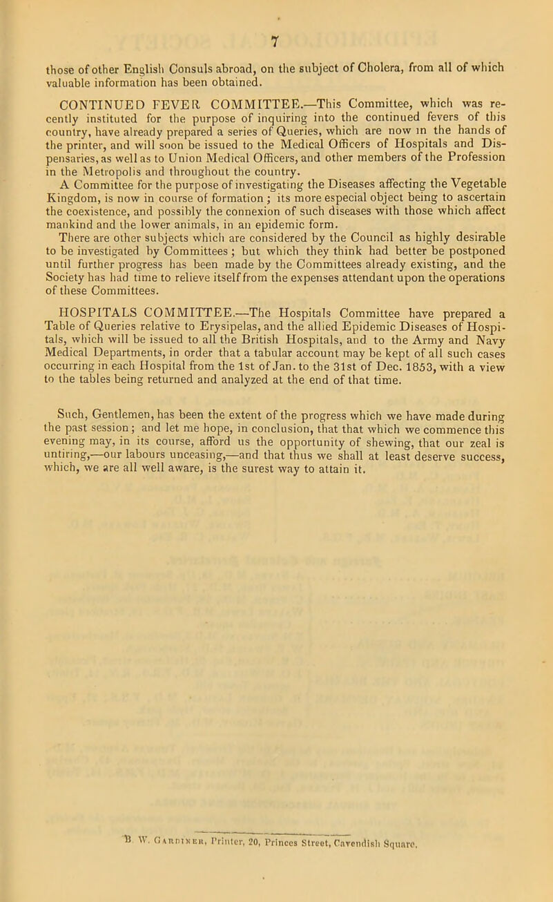 those of other English Consuls abroad, on the subject of Cholera, from all of wliich valuable information has been obtained. CONTINUED FEVER COMMITTEE.—This Committee, which was re- cently instituted for the purpose of inquiring into the continued fevers of this country, have already prepared a series of Queries, which are now in the hands of the printer, and will soon be issued to the Medical Officers of Hospitals and Dis- pensaries, as well as to Union Medical Officers, and other members of the Profession in the Metropolis and throughout the country. A Committee for the purpose of investigating the Diseases affecting the Vegetable Kingdom, is now in course of formation ; its more especial object being to ascertain the coexistence, and possibly the connexion of such diseases with those which affect mankind and the lower animals, in an epidemic form. There are other subjects which are considered by the Council as highly desirable to be investigated by Committees ; but which they think had better be postponed until further progress has been made by the Committees already existing, and the Society has had time to relieve itself from the expenses attendant upon the operations of these Committees. HOSPITALS COMMITTEE.—The Hospitals Committee have prepared a Table of Queries relative to Erysipelas, and the allied Epidemic Diseases of Hospi- tals, which will be issued to all the British Hospitals, and to the Army and Navy Medical Departments, in order that a tabular account may be kept of all such cases occurring in each Hospital from the 1st of Jan. to the 31st of Dec. 1853, with a view to the tables being returned and analyzed at the end of that time. Such, Gentlemen, has been tbe extent of the progress which we have made during the past session; and let me hope, in conclusion, that that which we commence this evening may, in its course, afford us the opportunity of shewing, that our zeal is untiring,—our labours unceasing,—and that thus we shall at least deserve success, ■which, we are all well aware, is the surest way to attain it. b \V. 0\nnix Ell, Printer, 20, Princes Street, O.nrcmlisli Square,
