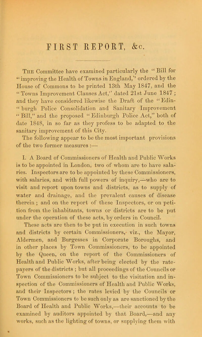 FIRST REPORT, &c. The Committee have examined particularly the “ Bill for “ improving the Health of Towns in England,’’ ordered by the House of Commons to be printed 13th May 1847, and the “Towns Improvement Clauses Act,’’ dated 21st June 1847 ; and they have considered likewise the Draft of the “Edin- “ burgh Police Consolidation and Sanitary Improvement “ Bill,” and the proposed “ Edinburgh Police Act,” both of date 1848, in so far as they profess to be adapted to the sanitary improvement of this City. The following appear to be the most important provisions of the two former measures :— I. A Board of Commissioners of Plealth and Public Works is to be appointed in London, two of whom are to have sala- ries. Inspectors are to be appointed by these Commissioners, with salaries, and with full powers of inquiry,—who are to visit and report upon towns and districts, as to supply of water and drainage, and the prevalent causes of disease therein ; and on the report of these Inspectors, or on peti- tion from the inhabitants, towns or districts are to be put under the operation of these acts, by orders in Council. These acts are then to be put in execution in such towns and districts by certain Commissioners,- viz., the Mayor, Aldermen, and Burgesses in Corporate Boroughs, and in other places by Town Commissioners, to be appointed by the Queen, on the report of the Commissioners of Health and Public Works, after being elected by the rate- payers of the districts ; but all proceedings of the Councils or Town Commissioners to be subject to the visitation and in- spection of the Commissioners of Health and Public Works, and their Inspectors ; the rates levied by the Councils or Town Commissioners to he such only as are sanctioned by the Boai’d of Health and Public Works,—their accounts to be examined by auditors appointed by that Board,—and any works, such as the lighting of towns, or supplying them with