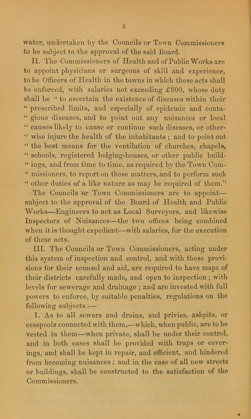 water, undertaken by the Councils or Town Commissioners to be subject to the approval of the said Boai’d. II. The Commissioners of Health and of Public Works are to appoint physicians or surgeons of skill and experience, to be OflBicers of Health in the towns in which these acts shall be enforced, with salaries not exceeding ^£800, whose duty shall be “ to ascertain the existence of diseases within their “ prescribed limits, and especially of epidemic and conta- “ gious diseases, and to point out any nuisances or local “ causes likely to cause or continue such diseases, or other- “ wise injure the health of the inhabitants ; and to point out “ the best means for the ventilation of churches, chapels, “ schools, registered lodging-houses, or other public build- “ ings, and from time to time, as required by the Town Com- “ missioners, to report on those matters, and to perform such “ other duties of a like nature as may be required of them.” The Councils or Town Commissioners are to appoint— subject to the approval of the Board of Health and Public Works—Engineers to act as Local Surveyors, and likewise Inspectors of Nuisances—the two offices being combined when it is thought expedient—with salaries, for the execution of these acts. III. The Councils or Town Commissioners, acting under this system of inspection and control, and with these provi- sions for their counsel and aid, are required to have maps of their districts carefully made, and open to inspection ; wdth levels for sew'^erage and drainage ; and are invested wdth full powers to enforce, by suitable penalties, regulations on the following subjects :— 1. As to all sewers and drains, and pidvies, ashpits, or cesspools connected with them,—which, when public, are to be vested in them—when private, shall be under their control, and in both cases shall be provided with traps or cover- ings, and shall be kept in repair, and efficient, and hindered from becoming nuisances; and in the case of all new streets or buildings, shall be constructed to the satisfaction of the Commissioners.