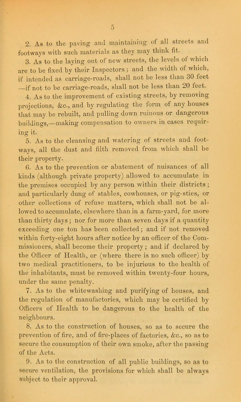 2. As to the paving and maintaining of all streets and footways with such materials as they may think fit. 3. As to the laying out of new streets, the levels of which are to be fixed by their Inspectors ; and the width of which, if intended as carriage-roads, shall not he less than 30 feet if not to be carriage-roads, shall not be less than 20 feet. 4. As to the improvement of existing streets, by removing projections, &c., and by regulating the form of any houses that may be rebuilt, and pulling down ruinous or dangerous buildings,—making compensation to owners in cases requir- ing it. 5. As to the cleansing and watering of streets and foot- ways, all the dust and filth removed from which shall be their property. 6. As to the prevention or abatement of nuisances of all kinds (although private property) allowed to accumulate in the premises occupied by any person within their districts ; and particularly dung of stables, cowhouses, or pig-sties, or other collections of refuse matters, which shall not be al- lowed to accumulate, elsewhere than in a farm-yard, for moi’e than thirty days ; nor for more than seven days if a quantity exceeding one ton has been collected; and if not removed within forty-eight hours after notice by an officer of the Com- missioners, shall become their property ; and if declared by the Officer of Health, or (where there is no such officer) by two medical practitioners, to be injurious to the health of the inhabitants, must be removed within twenty-four hours, under the same penalty. 7. As to the whitewashing and purifying of houses, and the regulation of manufactories, which may be certified by Officers of Ilealth to be dangerous to the health of the neighbours. 8. As to the construction of houses, so as to secure the prevention of fire, and of fire-places of factories, &c., so as to secure the consumption of their own smoke, after the passing of the Acts. 9. As to the construction of all public buildings, so as to secm-e ventilation, the provisions for which shall be always subject to their approval.