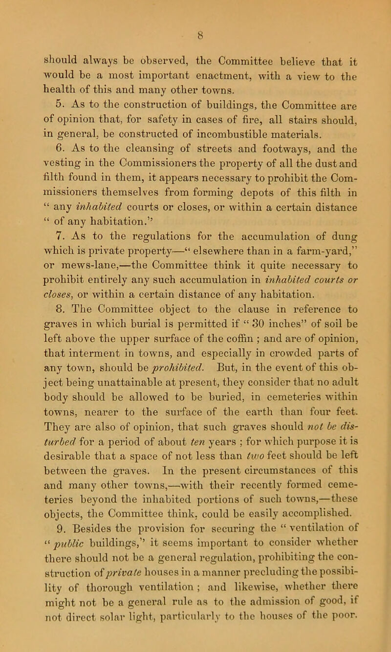 should always be observed, the Committee believe that it would be a most important enactment, with a view to the health of this and many other towns. 5. As to the construction of buildings, the Committee are of opinion that, for safety in cases of fire, all stairs should, in general, be constructed of incombustible materials. 6. As to the cleansing of streets and footways, and the vesting in the Commissioners the property of all the dust and filth found in them, it appears necessary to prohibit the Com- missioners themselves from forming depots of this filth in “ any inhabited courts or closes, or within a certain distance “ of any habitation.’’ 7. As to the regulations for the accumulation of dung which is private property—“ elsewhere than in a farm-yard,” or mews-lane,—the Committee think it quite necessary to prohibit entirely any such accumulation in inhabited courts or closes, or within a certain distance of any habitation. 8. The Committee object to the clause in reference to graves in which burial is permitted if “ 30 inches” of soil be left above the upper surface of the cofl&n ; and are of opinion, that interment in towns, and especially in crowded parts of any town, should be prohibited. But, in tlie event of this ob- ject being unattainable at present, they consider that no adult body should be allowed to be buried, in cemeteries within towns, nearer to the surface of the earth than four feet. They are also of opinion, that such graves should not be dis- turbed for a period of about ten years ; for which pui*pose it is desirable that a space of not less than two feet should be left between the graves. In the present circumstances of this and many other towns,—with their recently formed ceme- teries beyond the inhabited portions of such towns,—these objects, the Committee think, could be easily accomplished. 9. Besides the provision for securing the “ ventilation of “ public buildings,’’ it seems important to consider whether there should not be a general regulation, prohibiting the con- struction of private houses in a manner precluding the possibi- lity of thorough ventilation ; and likewise, whether there might not be a general rule as to the admission of good, if not direct solar light, particularly to the houses of the poor.