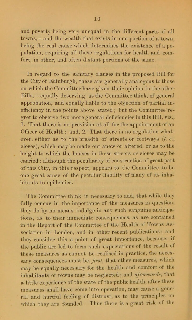 and poverty being vfery unequal in the different parts of all towns,—and the wealth that exists in one portion of a town, being the real cause which determines the existence of a po- pulation, requiring all these regulations for health and com- fort, in other, and often distant portions of the same. In regard to the sanitai’y clauses in the proposed Bill for the City of Edinburgh, these are generally analogous to those on which the Committee have given their opinion in the other Bills,—equally deserving, as the Committee think, of general approbation, and equally liable to the objection of partial in- efficiency in the points above stated ; but the Committee re- gret to observe two more general deficiencies in this Bill, viz., 1. That there is no provision at all for the appointment of an Officer of Health ; and, 2, That there is no regulation what- ever, either as to the breadth of streets or footways («. e., closes), which maybe made out anew or altered, or as to the height to which the 'houses in these streets or closes may be carried ; although the peculiarity of construction of great part of this City, in this respect, appears to the Committee to be one great cause of the peculiar liability of many of its inha- bitants to epidemics. The Committee think it necessary to add, that while they fully concur in the importance of the measures in question, they do by no means indulge in any such sanguine anticipa- tions, as to their immediate consequences, as are contained in the Report of the Committee of the Health of Towns As- sociation in London, and in other recent publications; and they consider this a point of great importance, because, if the public are led to form such expectations of the result of these measures as cannot be realised in practice, the neces- sai*y consequences must he,Jin't, that other measures, which may be equally necessary for the health and comfort of the inhabitants of towns may be neglected ; and af/envarch, that a little experience of the state of the public health, after these measures shall have come into operation, may cause a gene- ral and hurtful feeling of distrust, as to the principles on which they are founded. Thus there is a great risk of the