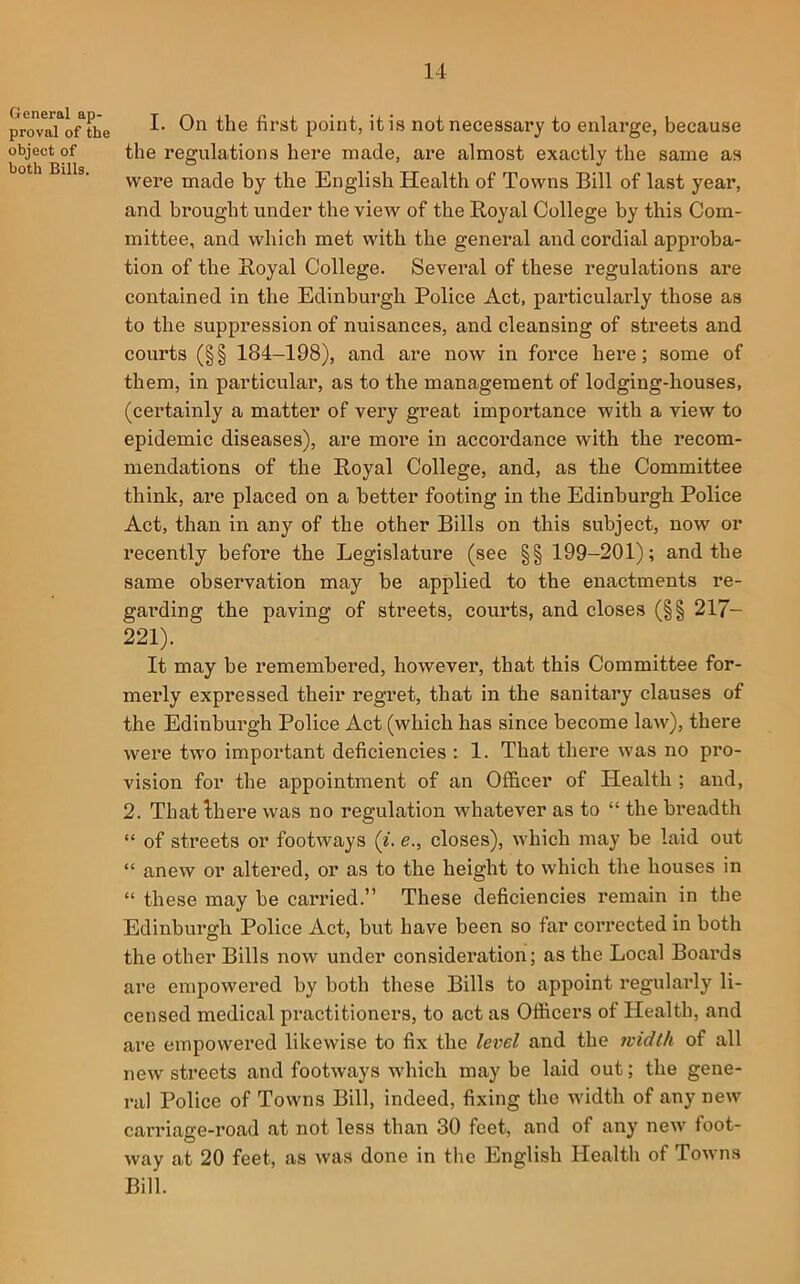 General ap- proval of the object of both Bills. I. On the first point, it is not necessary to enlarge, because the regulations here made, are almost exactly the same as were made by the English Health of Towns Bill of last year, and brought under the view of the Royal College by this Com- mittee, and which met with the general and cordial approba- tion of the Royal College. Several of these regulations are contained in the Edinburgh Police Act, particularly those as to the suppression of nuisances, and cleansing of streets and courts (§§ 184-198), and are now in force here; some of them, in particular, as to the management of lodging-houses, (certainly a matter of very great importance with a view to epidemic diseases), are more in accordance with the recom- mendations of the Royal College, and, as the Committee think, are placed on a better footing in the Edinburgh Police Act, than in any of the other Bills on this subject, now or recently before the Legislature (see §§ 199-201); and the same observation may be applied to the enactments re- garding the paving of streets, courts, and closes (§§ 217- 221). It may be remembered, however, that this Committee for- merly expressed their regret, that in the sanitary clauses of the Edinburgh Police Act (which has since become law), there were two important deficiencies ; 1. That there was no pro- vision for the appointment of an Officer of Health ; and, 2. Thatihere was no regulation whatever as to “ the breadth “ of streets or footways (^. e., closes), which may be laid out “ anew or altered, or as to the height to which the houses in “ these may be carried.” These deficiencies remain in the Edinburgh Police Act, but have been so far corrected in both the other Bills now under consideration; as the Local Boards are empowered by both these Bills to appoint regularly li- censed medical practitioners, to act as Officers of Health, and are empowered likewise to fix the level and the 7vidth of all new streets and footways which may be laid out; the gene- ral Police of Towns Bill, indeed, fixing the width of any new carriage-road at not less than 30 feet, and of any new foot- way at 20 feet, as was done in the English Health of Towns Bill.