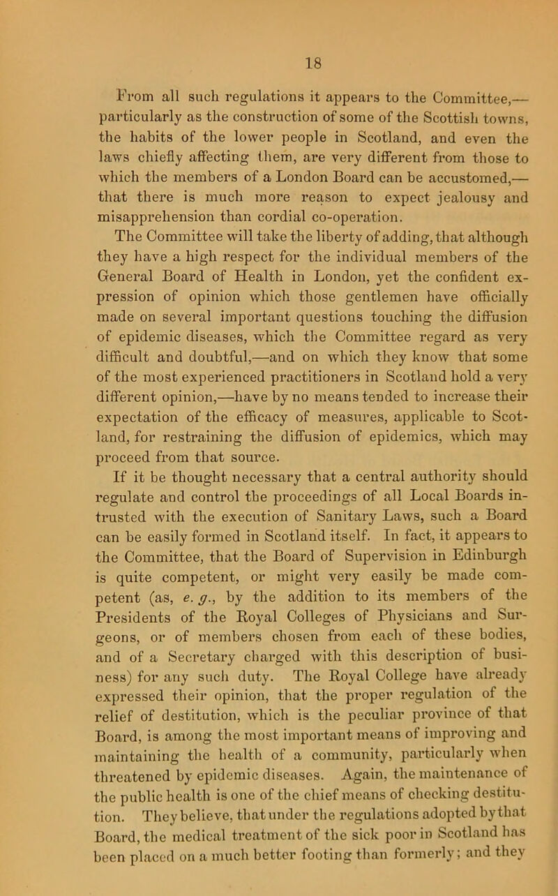 From all such regulations it appears to the Committee,— particularly as the construction of some of the Scottish towns, the habits of the lower people in Scotland, and even the laws chiefly affecting them, are very diflPerent from those to which the members of a London Board can be accustomed,— that there is much more reason to expect jealousy and misapprehension than cordial co-operation. The Committee will take the liberty of adding, that although they have a high respect for the individual members of the General Board of Health in London, yet the confident ex- pression of opinion which those gentlemen have officially made on several important questions touching the diffusion of epidemic diseases, which the Committee regard as very difficult and doubtful,—and on which they know that some of the most experienced practitioners in Scotland hold a very different opinion,—have by no means tended to increase their expectation of the efficacy of measures, applicable to Scot- land, for restraining the diffusion of epidemics, which may proceed from that source. If it be thought necessary that a central authority should regulate and control the proceedings of all Local Boards in- trusted with the execution of Sanitary Laws, such a Board can be easily formed in Scotland itself. In fact, it appears to the Committee, that the Board of Supervision in Edinburgh is quite competent, or might very easily be made com- petent (as, e. g., by the addition to its members of the Presidents of the Royal Colleges of Physicians and Sur- geons, or of members chosen from each of these bodies, and of a Secretary charged with this description of busi- ness) for any sucli duty. The Royal College have already expressed their opinion, that the proper regulation of the relief of destitution, which is the peculiar province of that Board, is among the most important means of improving and maintaining the health of a community, particularly wlien threatened by epidemic diseases. Again, the maintenance of the public health is one of the chief means of checking destitu- tion. They believe, that under the regulations adopted by that Board, the medical treatment of the sick poor in Scotland has been placed on a much better footing than formerly; and they