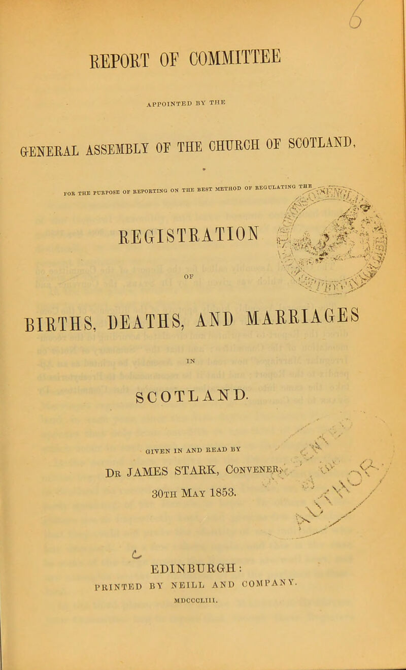 REPOllT OF COMMITTEE / 6 appointed by the G-ENERAL ASSEMBLY OF THE CHURCH OF SCOILAND, , the purpose of keporting oh the best method of reoulatihg ■X ; ^ r'-*, />■/ REGISTRATION BIRTHS, DEATHS, AND MARRIAGES IN SCOTLAND. *.v'« * GIVEN IN AND BEAD BY / Dr JAMES STARK, CoNVENER,^;. ' ^ ■* - ,1 , l ; 30th May 1853. C EDINBURGH; printed by NEILL AND COMPANY. ■' ... MDCCCLIII.