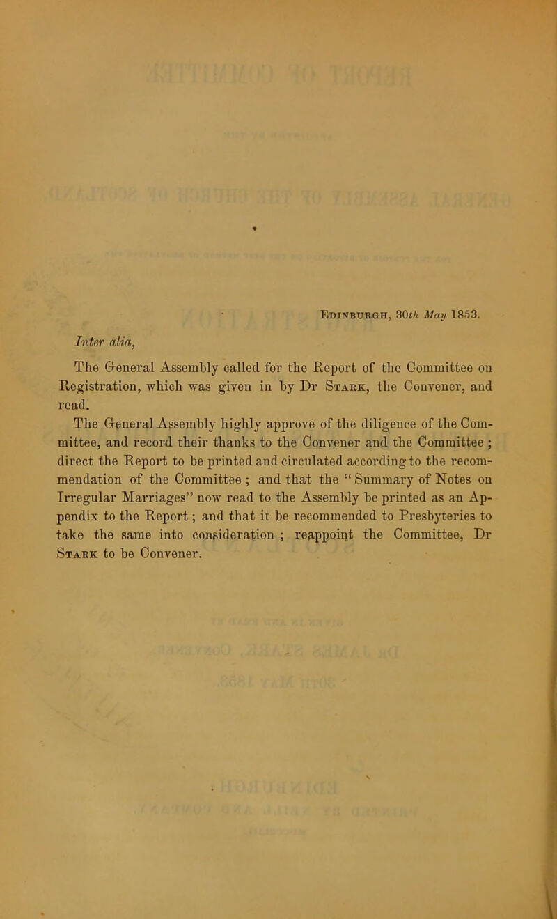 Edinburgh, 30th May 1853. Inter alia, The General Assembly called for the Report of the Committee on Registration, which was given in by Dr Stark, the Convener, and read. The General Assembly highly approve of the diligence of the Com- mittee, and record their thanks to the Convener and the Committee ; direct the Report to be printed and circulated according to the recom- mendation of the Committee ; and that the “ Summary of Notes on Irregular Marriages” now read to the Assembly be printed as an Ap- pendix to the Report; and that it be recommended to Presbyteries to take the same into consideration ; reappoirjt the Committee, Dr Stark to be Convener.