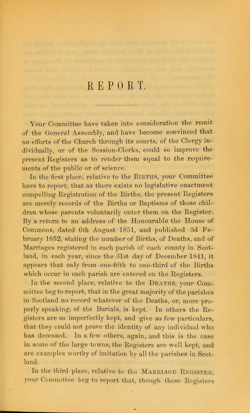 REPORT. Your Committee have taken into consideration the remit of the General Assembly, and have become convinced that no efforts of the Church through its courts, of the Clergy in- dividually, or of the Session-Clerks, could so improve the present Registers as to render them equal to the require- ments of the public or of science. In the first place, relative to the Births, your Committee have to report, that as there exists no legislative enactment compelling Registration of the Births, the present Registers are mei’ely records of the Births or Baptisms of those chil- dren whose parents voluntarily enter them on the Register. By a return to an address of the Honourable the House of Commons, dated 6th August 1851, and published 3d Fe- bruary 1852, stating the number of Births, of Deaths, and of Marriages registered in each parish of each county in Scot- land, in each year, since the 31st day of December 1841, it appears that only from one-fifth to one-third of the Births which occur in each parish are entered on the Registers. In the second place, relative to the Deaths, your Com- mittee beg to report, that in the gi’eat majority of the parishes in Scotland no record whatever of the Deaths, or, more pro- perly speaking, of the Burials, is kept. In others the Re- gisters are so imperfectly kept, and give so few particulars, that they could not prove the identity of any individual who has deceased. In a few others, again, and this is the case in some of the large towns, the Registers ai’e well kept, and are examples worthy of imitation by all the parishes in Scot- land. In the third place, relative to the Marriage Register, your Committee beg to report that, thougli these Regi.sters