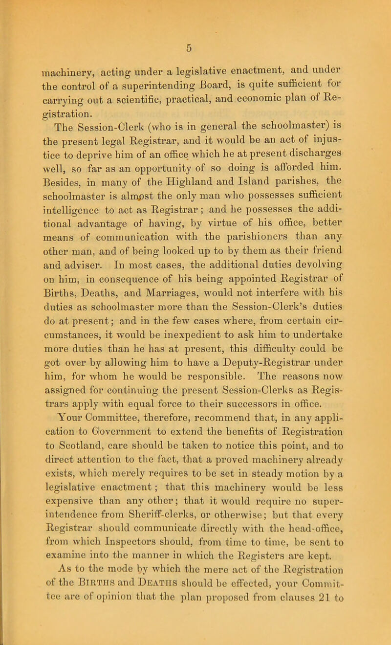 machinery, acting under a legislative enactment, and under the control of a superintending Board, is quite sufficient for carrying out a scientific, practical, and economic plan of Re- gistration. The Session-Clerk (who is in general the schoolmaster) is the present legal Registrar, and it would be an act of injus- tice to deprive him of an office which he at present discharges well, so far as an opportunity of so doing is afforded him. Besides, in many of the Highland and Island parishes, the schoolmaster is almost the only man who possesses sufficient intelligence to act as Registrar ; and he possesses the addi- tional advantage of having, by virtue of his office, better means of communication with the parishioners than any other man, and of being looked up to by them as their friend and adviser. In most cases, the additional duties devolving on him, in consequence of his being appointed Registrar of Births, Deaths, and Marriages, would not interfere with his duties as schoolmaster more than the Session-Clerk’s duties do at present; and in the few cases where, from certain cir- cumstances, it would be inexpedient to ask him to undertake more duties than he has at pi’es(mt, this difficulty could be got over by allowing him to have a Deputy-Registrar under him, for whom he would be responsible. The reasons now assigned for continuing the present Session-Clerks as Regis- trars apply with equal force to their successors in office. Your Committee, therefore, recommend that, in any appli- cation to Government to extend the benefits of Registration to Scotland, care should be taken to notice this point, and to direct attention to the fact, that a proved machinei’y already exists, which mei’ely requires to be set in steady motion by a legislative enactment; that this machinery would be less expensive than any other; that it would require no super- intendence from Sheriff-clerks, or otherwise; but that every Registrar should communicate directly with the head-office, from which Inspectors should, from time to time, be sent to examine into the manner in which the Registers are kept. As to the mode by which the mere act of the Registration of the Births and Deaths should be effected, your Commit- tee are of oi>inion that the iilan proposed from clauses 21 to