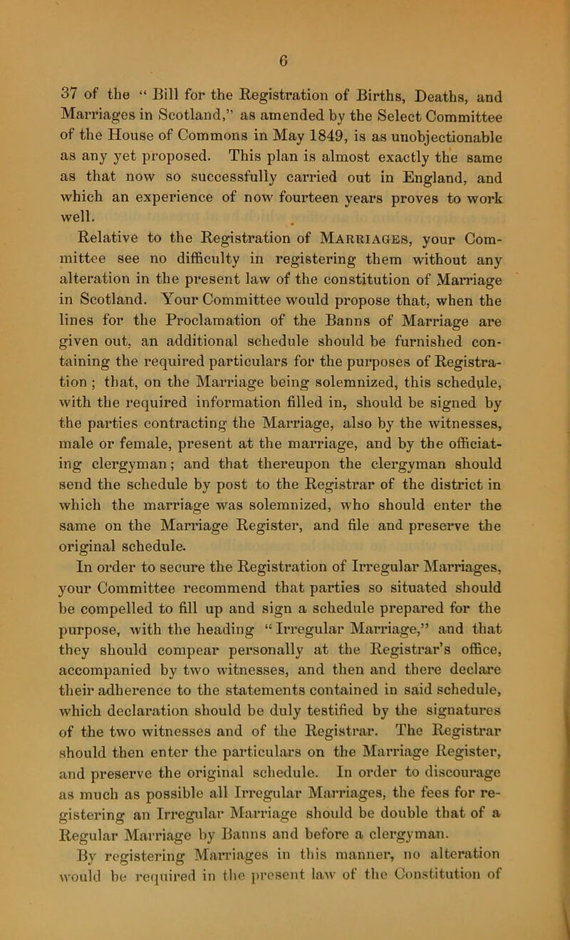 37 of the “ Bill for the Registration of Births, Deaths, and Marriages in Scotland,” as amended by the Select Committee of the House of Commons in May 1849, is as unobjectionable as any yet proposed. This plan is almost exactly the same as that now so successfully carried out in England, and which an experience of now fourteen years proves to work well. Relative to the Registration of Marriages, your Com- mittee see no difficulty in registering them without any alteration in the present law of the constitution of Marriage in Scotland. Your Committee would propose that, when the lines for the Proclamation of the Banns of Marriage are given out, an additional schedule should be furnished con- taining the required particulars for the purposes of Registra- tion ; that, on the Marriage being solemnized, this schedule, with the required information filled in, should be signed by the parties contracting the Marriage, also by the witnesses, male or female, present at the mai’riage, and by the officiat- ing clergyman; and that thereupon the clergyman should send the schedule by post to the Registrar of the district in which the marriage was solemnized, who should enter the same on the Marriage Register, and file and preserve the original schedule. In order to secure the Registration of Irregular hlarriages, your Committee recommend that parties so situated should be compelled to fill up and sign a schedule prepared for the purpose, with the heading “ Irregular Marriage,” and that they should compear personally at the Registrar’s office, accompanied by two witnesses, and then and there declare their adherence to the statements contained in said schedule, which declaration should be duly testified by the signatures of the two witnesses and of the Registrar. The Registrar should then enter the particulars on the Marriage Register, and preserve the original schedule. In order to discourage as much as possible all Irregular Marriages, the fees for re- gistering an Irregular Marriage should be double that of a Regular Marriage by Banns and before a clergyman. By registering Marriages in this manner, no alteration would he required in the present law of the Constitution of