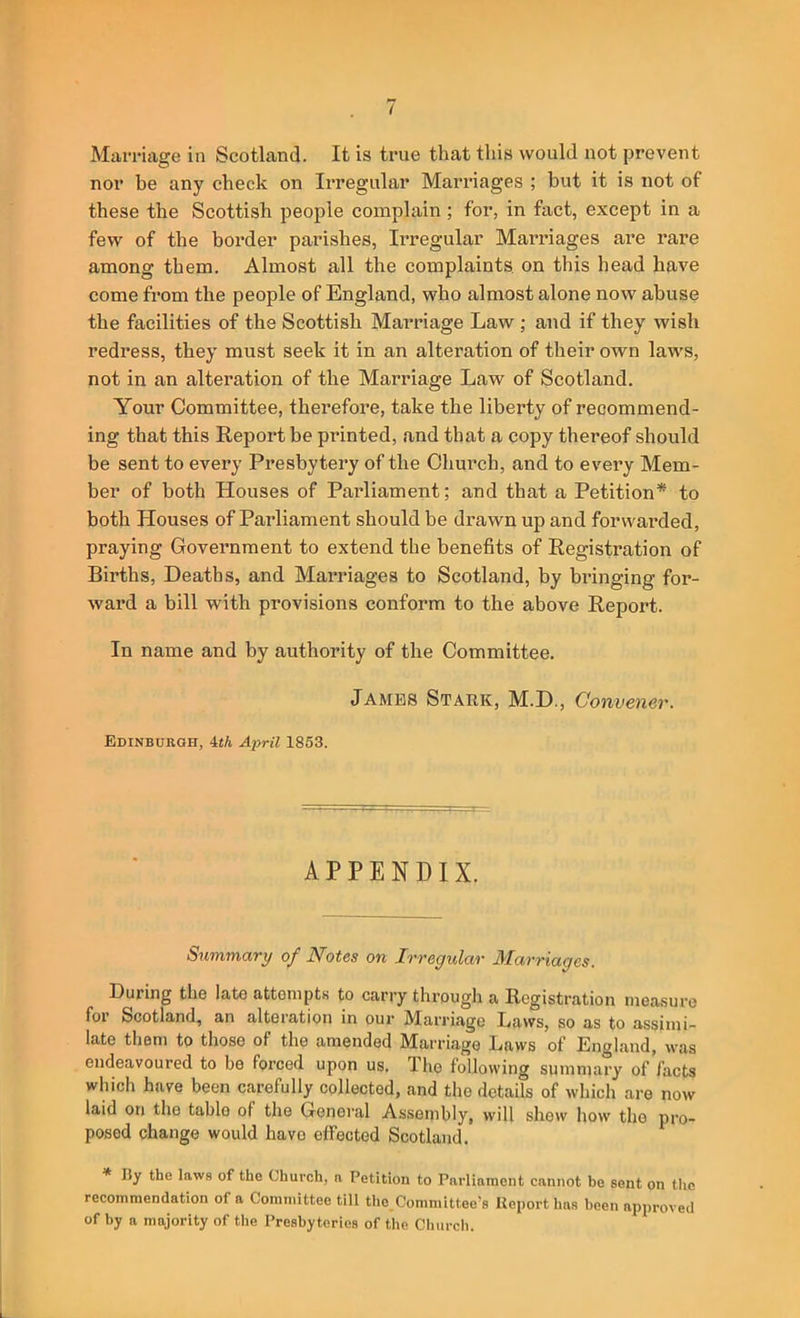 Marriage in Scotland. It is true that this would not prevent nor be any check on Irregular Marriages ; but it is not of these the Scottish people complain; for, in fact, except in a few of the box’der parishes, Ii’regular Marriages are rare among them. Almost all the complaints, on this head have come from the people of England, who almost alone now abuse the facilities of the Scottish Marriage Law ; and if they wish redress, they must seek it in an alteration of their own laws, not in an alteration of the Marriage Law of Scotland. Your Committee, therefore, take the liberty of recommend- ing that this Report be printed, and that a copy thereof should be sent to every Presbytery of the Church, and to evei’y Mem- ber of both Houses of Paidiament; and that a Petition* to both Houses of Parliament should be drawn up and forwarded, praying Government to extend the benefits of Registration of Births, Deaths, and Marriages to Scotland, by bringing for- ward a bill with provisions conform to the above Report. In name and by authority of the Committee. James Stark, M.D., Convener. Edinburgh, 4«A April 1853. APPENDIX. Summary of Notes on Irregular Marriages. During the late attempts to carry through a Registration measure for Scotland, an alteration in our Marriage Laws, so as to assimi- late them to those of the amended Marriage Laws of Enaland, was endeavoured to be forced upon us. The following summary of facts which have been carefully collected, and the details of which are now laid on the table of the General Assembly, will shew how the pro- posed change would have effected Scotland. * I5y the laws of the Church, a Petition to Parliament cannot be sent on the recommendation of a Committee till the,Committee’s Report has been approved of by a majority of the Presbyteries of the Cliurch.