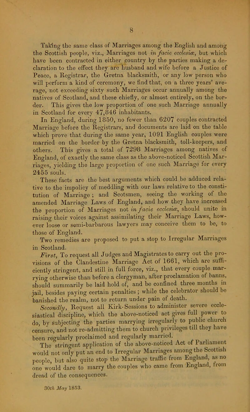 Taking the same class of Marriages among the English and among the Scottish people, viz., Marriages not in facie ecclesiee, but which have been contracted in either country by the parties making a de- claration to the effect they are husband and wife before a Justice of Peace, a Registrar, the Gretna blacksmith, or any low person who will perform a kind of ceremony, we find that, on a three years’ ave- rage, not exceeding sixty such Marriages occur annually among the natives of Scotland, and these chiefly, or almost entirely, on the bor- der. This gives the low proportion of one such Marriage annually in Scotland for every 47,846 inhabitants. In England, during 1850, no fewer than 6207 couples contracted Marriage before the Registrars, and documents are laid on the table which prove that during the same year, 1091 English couples were married on the border by the Gretna blacksmith, toll-keepers, and others. This gives a total of 7298 Marriages among natives of England, of exactly the same class as the above-noticed Scottish Mar- riages, yielding the large proportion of one such Marriage for every 2455 souls. These facts are the best arguments which could be adduced rela- tive to the impolicy of meddling with our laws relative to the consti- tution of Marriage ; and Scotsmen, seeing the working of the amended Marriage Laws of England, and how they have increased the proportion of Marriages not in facie ecclesiee, should unite in raising their voices against assimilating their Marriage Laws, how- ever loose or semi-barbarous lawyers may conceive them to be, to those of England. Two remedies are proposed to put a stop to Irregular Marriages in Scotland. First, To request all Judges and Magistrates to carry out the pro- visions of the Clandestine Marriage Act of 1661, which aie suflS.- ciently stringent, and still in full force, viz., that every couple mar- rying otherwise than before a clergyman, after proclamation of banns, should summarily be laid hold of, and be confined three months in jail, besides paying certain penalties ; while the celebrator should be banished the realm, not to return under pain of death. Secondly, Request all Kirk-Sessions to administer severe eccle- siastical discipline, which the above-noticed act gives full power to do, by subjecting the parties marrying irregularly to public church censure, and not re-admitting them to church privileges till they have been regularly proclaimed and regularly married. The stringent application of the above-noticed Act of Parliament would not onTy put an end to Irregular Marriages among the Scottish people, but also quite stop the Marriage traffic from England, as no one would dare to marry the couples who came from England, from dread of the consequences. 30lA. May 1853.