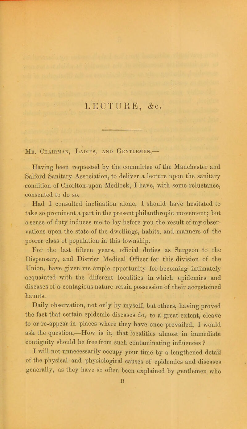 LECTURE, &c. Mk. Chairman, Ladies, and Gentlemen,— Having been requested by the committee of the Manchester and Salford Sanitary Association, to deliver a lecture upon the sanitary condition of Chorlton-upon-Medlock, I have, with some reluctance, consented to do so. Had I consulted inclination alone, I should have hesitated to take so prominent a part in the present philanthropic movement; but a sense of duty induces me to lay before you the result of my obser- vations upon the state of the dwellings, habits, and manners of the poorer class of population in this township. For the last fifteen years, official duties as Surgeon to the Dispensary, and District Medical Officer for this division of the Union, have given me ample opportunity for becoming intimately acquainted with the different localities in which epidemics and diseases of a contagious nature retain possession of their accustomed haunts. Daily observation, not only by myself, but others, having proved the fact that certain epidemic diseases do, to a great extent, cleave to or re-appear in places where they have once prevailed, I would ask the question,—How is it, that localities almost in immediate contiguity should be free from such contaminating influences ? I will not unnecessarily occupy your time by a lengthened detail of the physical and physiological causes of epidemics and diseases generally, as they have so oltcn been explained by gentlemen who B