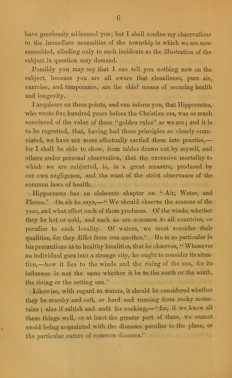 G liave previously addressed you; but I shall confine my observations to the immediate necessities of the township in which we are now assembled, alluding only to such incidents as the illustration of the subject in question may demand. Possibly you may say that I can tell you nothbig new on the subject, because you are all aware that cleanliness, pure air, exercise, and temperance, are the ehief means of securing health and longevity. I acquiesce on these points, and can inform you, that Hippocrates, who wrote five hundred years before the Christian era, was as much convinced of the value of these “golden rules’' as we are; and it is to be regretted, that, having had these principles so clearly enun- ciated, we have not more effectually carried them into practice,— for I shall be able to show, from tables drawn out by myself, and others under personal observation, that the excessive mortality to which we are subjected, is, in a great measure, produced by our own negligence, and the w'ant of the strict observance of the common laws of health. Hippocrates has an elaborate chapter on “ Air, Water, and Places.” On air he says,—“ We should observe the seasons of the year, and what eifect each of them produces. Of the winds, whether they be hot or cold, and such as are common to all cormtries, or peculiar to each locality. Of waters, we must consider their qualities, for they differ from one another.” He is so particular in his precautions as to healthy localities, that he observes, “ Whenever an individual goes into a strange city, he ought to consider its situa- tion,—how it lies to the winds and the rising of the sun, for its influence is not the same whether it be to the north or the south, the rising or the setting sun.” Likewise, with regard to waters, it should be considered whether they be marshy and soft, or hard and running from rocky moun- tains ; also if saltish and unfit for cooking,—“ for, if we know all these things well, or at least the greater part of them, we cannot avoid being acquainted with the diseases peculiar to the place, or the particular nature of common diseases.”