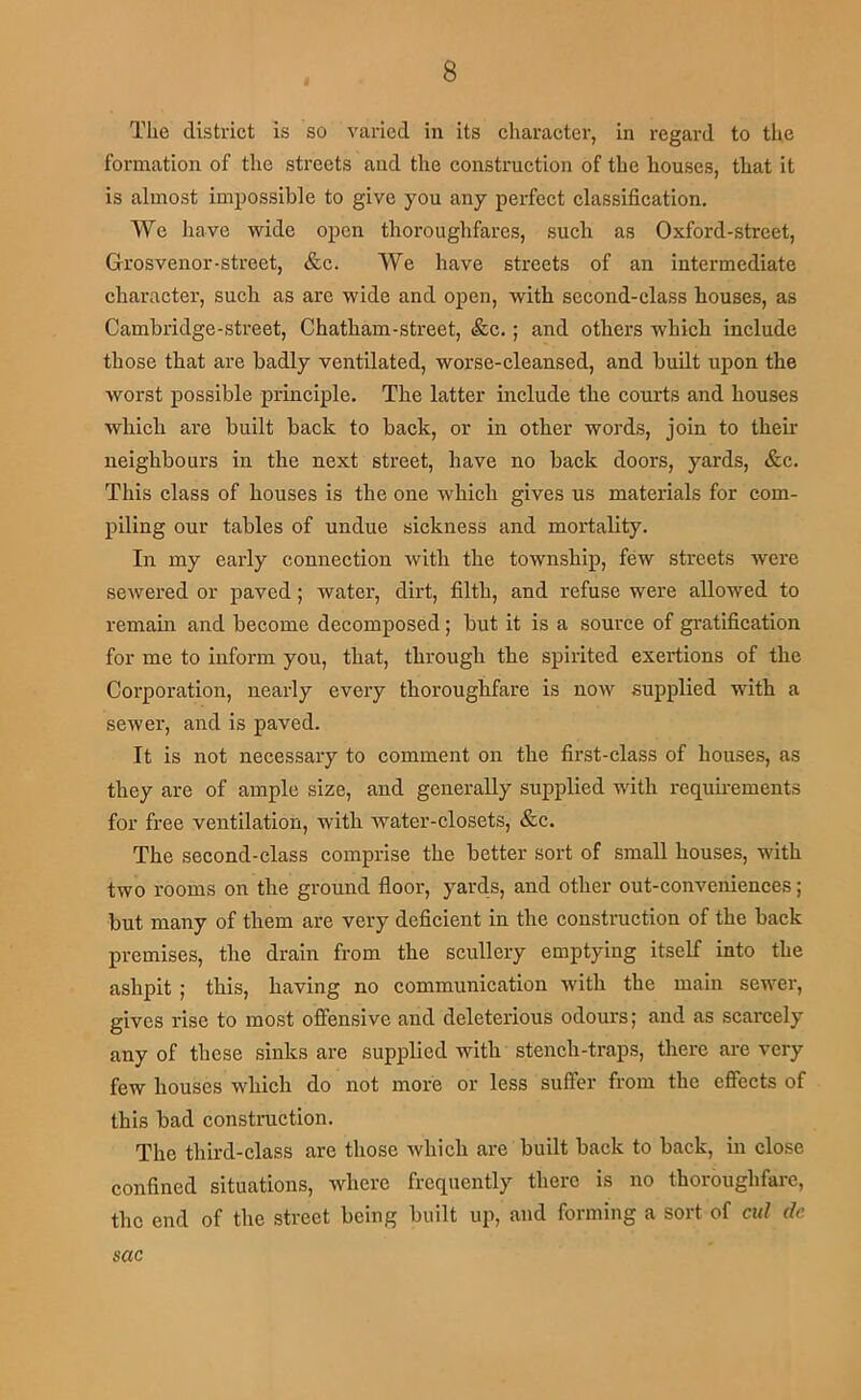The district is so varied in its character, in regard to tlie formation of the streets and the construction of the houses, that it is almost impossible to give you any perfect classification. We have wide open thoroughfares, such as Oxford-street, Grosvenor-street, &c. We have streets of an intermediate character, such as are wide and open, with second-class houses, as Cambridge-street, Chatham-street, &c.; and others which include those that are badly ventilated, worse-cleansed, and built upon the worst possible principle. The latter include the courts and houses which are built back to back, or in other words, join to their neighbours in the next street, have no back doors, yards, &c. This class of houses is the one which gives us materials for com- piling our tables of undue sickness and mortality. In my early connection with the township, few streets were sewered or paved; water, dirt, filth, and refuse were allowed to remaui and become decomposed; but it is a source of gratification for me to inform you, that, through the spirited exertions of the Corporation, nearly every thoroughfare is now supplied with a sewer, and is paved. It is not necessary to comment on the first-class of houses, as they are of ample size, and generally supplied with requirements for free ventilation, with water-closets, &c. The second-class comprise the better sort of small houses, with two rooms on the ground floor, yards, and other out-conveniences; but many of them are very deficient in the construction of the back premises, the drain from the scullery emptying itself into the ashpit; this, having no communication with the main sewer, gives rise to most offensive and deleterious odours; and as scarcely any of these sinks are supplied with stench-traps, there are very few houses w'hich do not more or less suffer from the effects of this bad construction. The third-class are those which are built back to back, in close confined situations, where frequently there is no thoroughfare, the end of the street being built up, and forming a sort of cul dc sac