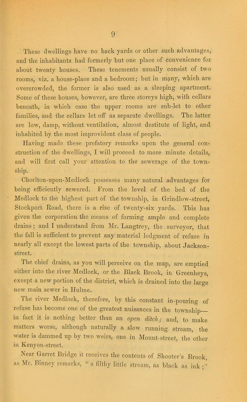 These dwellings have no baek yards or other such advantages, and the inhabitants had formerly but one place of convenience for about twenty houses. These tenements usually consist of two rooms, viz. a house-place and a bedroom; but in m^iny, which ai'e overcrowded, the former is also used as a sleeping apartment. Some of these houses, however, are three storeys high, with cellars beneath, in which case the upper rooms are sub-let to other fiimilies, and the cellars let off as separate dwellings. The latter are low, damp, without ventilation, almost destitute of light, and inhabited by the most improvident class of people. Having made these prefatory remarks upon the general con- struction of the dwellings, I will proceed to more minute details, and will first call your attention to the sewerage of the town- ship. Chorlton-upon-Medlock possesses many natural advantages for being efficiently sewered. From the level of the bed of the Medlock to the highest part of the township, in Grindlow-street, Stockport Road, there is a rise of twenty-six yards. This has given the corporation the means of forming ample and complete drains; and I understand from Mr. Langtrey, the surveyor, tliat the fall is sufficient to prevent any material lodgment of refuse in nearly all except the lowest parts of the township, about Jackson- street. The chief drains, as you will perceive on the map, are emptied either into the river Medlock, or the Black Brook, in Greenlieys, except a new portion of the district, which is drained into the large new main sewer in Hulme. The river Medlock, therefore, by this constant in-pouring of refuse has become one of the greatest nuisances in the township in fact it is nothing better than an open ditch; and, to make matters worse, although naturally a slow running stream, the water is dammed up by two weirs, one in Mount-street, the otlier in Kenyon-street. Near Garret Bridge it receives the contents of Shooter’s Brook, as Mr. Binncy remarks, “ a filthy little stream, as black as ink