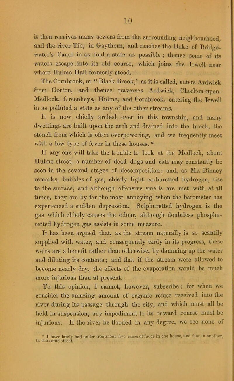 it then receives many sewers from the surrounding neiglibourhood, and the river Tib, in Gaythorn, and reaches the Duke of Bridge- water’s Canal in as foul a state as possible; thence some of its waters escape.into its old course, which joins the Irwell near where Hulme Hall formerly stood. The Cornbrook, or “ Black Brook,” as it is called, enters Ardwick from Gorton, and thence traverses Ardwick, Chorlton-upon- Medlock, Greenheys, Hulme, and Cornbrook, entering the Irwell in as polluted a state as any of the other streams. It is now chiefly arched over in this township, and many dwellings are built upon the arch and drained into the brook, the stench from which is often overpowering, and we frequently meet with a low type of fever in these houses. * If any one will take the trouble to look at the Medlock, about Hulme-street, a number of dead dogs and cats may constantly be seen in the several stages of decomposition; and, as Mr. Bmney remarks, bubbles of gas, cliiefly light carburetted hydrogen, rise to the surface, and although offensive smells are met with at all times, they are by far the most annoying when the barometer has experienced a sudden depression. Sulphuretted hydrogen is the gas which chiefly causes the odour, although doubtless phosphu- retted hydrogen gas assists in some measure. It has been argued that, as the stream naturally is so scantily supplied with water, and consequently tardy in its progress, these weirs are a benefit rather than otherwise, by damming up the water and diluting its contents; and that if the stream were allowed to become nearly dry, the effects of the evaporation woifld be mucli more injurious than at present. To this opinion, I cannot, however, subscribe; for wiien wc consider the amazing amount of organic refuse received into the river dm'ing its passage through the city, and which must all be held in suspension, any impediment to its onward course must be injurious. If the river be flooded in any degree, Ave see none of I Imvo lately had under treatment five cases of fever In one house, and four in another, In the same street.