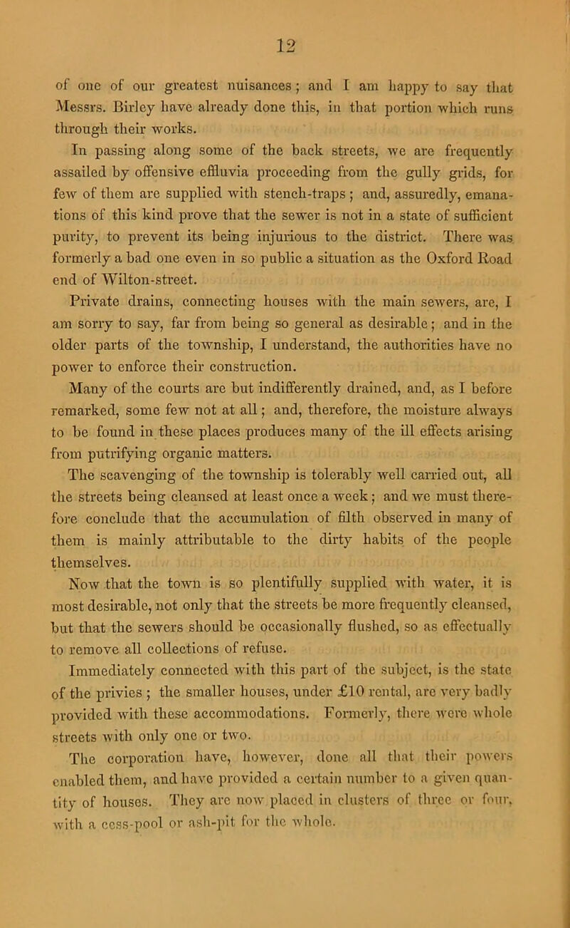 of one of our greatest nuisances; and I am happy to say that Messrs. Birlcy have already done this, in that portion which runs tlirough their works. In passing along some of the back streets, we are frequently assailed by offensive effluvia proceeding from the gully grids, for few of them are supplied with stench-traps ; and, assuredly, emana- tions of this kind prove that the sewer is not in a state of sufficient purity, to prevent its being injurious to the district. There was. formerly a bad one even in so public a situation as the Oxford Road end of Wilton-street. Private drains, connecting houses with the main sewers, are, I am sorry to say, far from being so general as desirable; and in the older parts of the township, I understand, the authorities have no power to enforce their construction. Many of the courts are but indifferently drained, and, as I before remarked, some few not at all; and, therefore, the moisture always to be found in these places produces many of the ill effects arising from putrifying organic matters. The scavenging of the township is tolerably well carried out, all the streets being cleansed at least once a week; and we must there- fore conclude that the accumulation of filth observed in many of them is mainly attributable to the dirty habits of the people themselves. Now that the town is so plentifully supplied with water, it is most desirable, not only that the streets be more frequently cleansed, but that the sewers should be occasionally flushed, so as effectually to remove all collections of refuse. Immediately connected with this part of the subject, is the state of the privies ; the smaller houses, under £10 rental, arc very badly provided with these accommodations. Formerly, there wore whole streets with only one or two. The corporation have, however, done all that their powers enabled them, and have provided a certain nnmbcr to a given quan- tity of houses. They are noAV placed in clusters of three or four, with a ccss-pool or ash-pit for the Avholc.