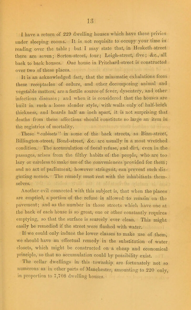 I have a return of 229 dwelling houses which have these privies under sleeping rooms. It is not requisite to occupy your time in reading over the tabic j but I may state that, in Hesketh-street there arc seven; Sorton-street, four; Leigh-street, five; &c., all back to back houses. One house in Pritchard-street is constracted over two of these places. ' It is an acknowledged fact, that the miasmatic exhalations from these receptacles of ordure, and other decomposing animal and vegetable matters, are a fertile source of fever, dysentery, and other- infectious diseases ; and when it is considered that the houses are built in such a loose slender style, with walls only of half-brick thickness, and boards half an inch apart, it is not surprising that deaths from these affections should constitute so large an item in the registries of mortality. These cabinets” in some of the back streets, as iBinn-street, Billington-street, Bond-street, &c. are usually in a most wretched condition. The accumulation of fecal refuse, and dirt, even in the passages, aidses from the filthy habits of the people, who are too lazy or careless to make use of the conveniences provided for them; and no act of parliament, however stringent, can prevent sueh dis- gusting scenes. The remedy must rest with the inhabitants them- selves, Another evil coimccted with this subject is, that when the places are emptied, a portion of the refuse is allowed to remain on the pavement; and as the number in those streets which have one at the back of each house is so great, one or other constantly requires emptying, so that the surface is scai'cely ever clean. This might easily be remedied if the street were flushed with water. If we could only induce the lower classes to make use of them, we should have an effectual remedy in the substitution of water closets, which might be constructed on a cheap and economical principle, so that no accumulation could by possibility exist. The cellar dwellings in this towmship arc fortunately not so numerous as in other parts of IVIanchester, amounting to 220 only, in proportion to 7,708 dwelling houses.