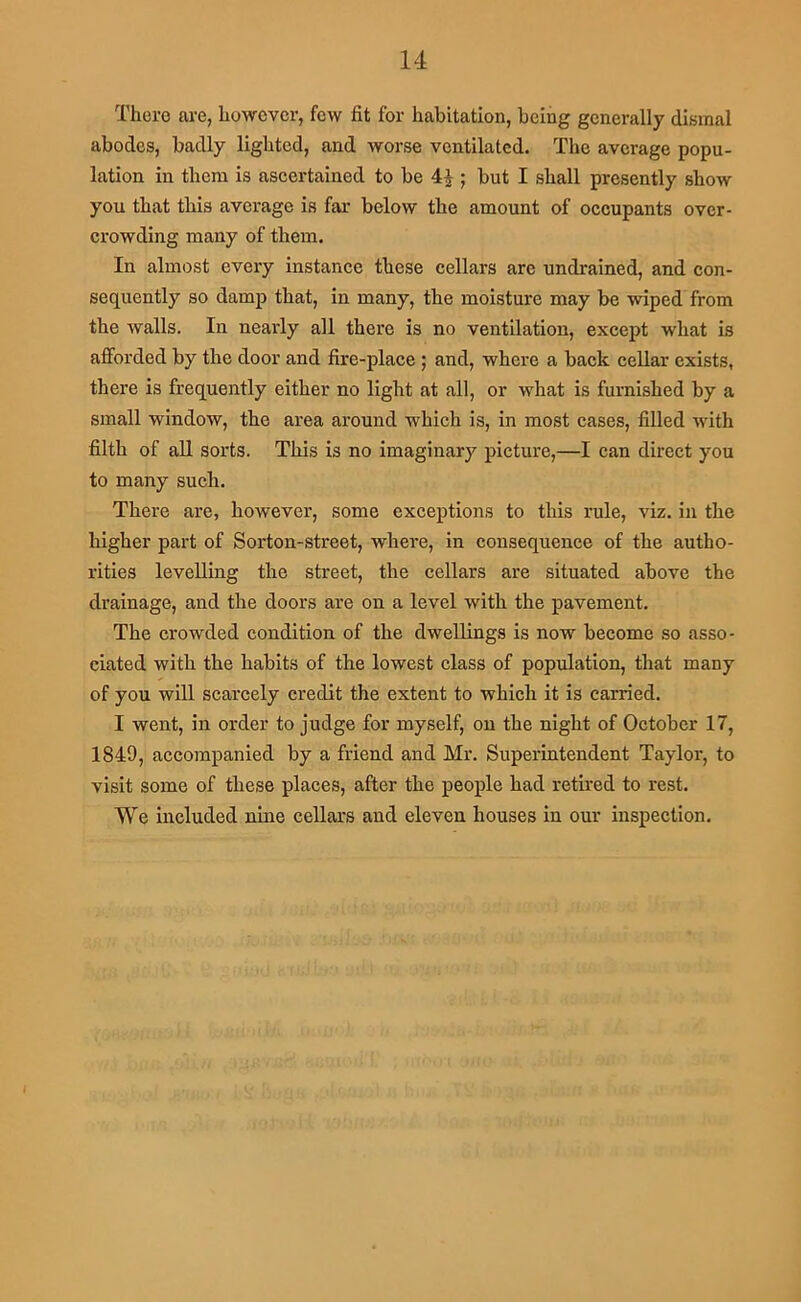 There are, however, few fit for habitation, being generally dismal abodes, badly lighted, and worse ventilated. The average popu- lation in them is ascertained to be 4|; but I shall presently show you that this average is far below the amount of occupants over- crowding many of them. In almost every instance these cellars are undrained, and con- sequently so damp that, in many, the moisture may be wiped from the walls. In nearly all there is no ventilation, except what is afforded by the door and fire-place ; and, where a back cellar exists, there is frequently either no light at all, or what is furnished by a small window, the area around which is, in most cases, filled with filth of all sorts. This is no imaginary picture,—I can direct you to many such. There are, however, some exceptions to this rule, viz. in the higher part of Sorton-street, whei’e, in consequence of the autho- rities levelling the street, the cellars are situated above the drainage, and the doors are on a level with the pavement. The crowded condition of the dwellings is now become so asso- ciated with the habits of the lowest class of population, that many of you will scarcely credit the extent to which it is carried. I went, in order to judge for myself, on the night of October 17, 1849, accompanied by a friend and Mr. Superintendent Taylor, to visit some of these places, after the people had retired to rest. We included nine cellars and eleven houses in our inspection.