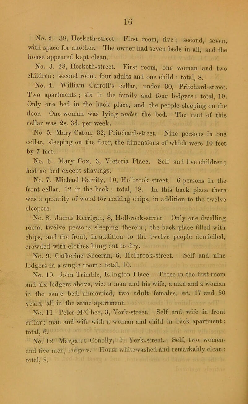 IG No. 2. 38, Ilesketli-street. First room, five; second, sevcTi, witli space for another. The owner had seven beds in all, and the house appeared kept clean. No. 3. 28, Hesketh-street. First room, one woman and two children; second room, four adults and one child ; total, 8, No. 4. William Carroll’s cellar, under 30, Pritchard-street. Two apartments ; six in the family and four lodgers : total, 10. Only one bed in the back place, and the people sleeping on the floor. One woman was lying under the bed. The rent of this cellar was 2s. 3d. per week. No 5. Mary Caton, 32, Pritchard-street. Nine persons in one cellar, sleeping on the floor, the dimensions of which were 10 feet by 7 feet. No. 6. Mary Cox, 3, Victoria Place. Self and five children; had no bed except shavings. No. 7. Michael Garrity, 10, Holbrook-street. 6 persons in the front cellar, 12 in the back : total, 18. In this back place there was a quantity of wood for making chips, in addition to the twelve sleepers. No. 8. James Kerrigan, 8, Holbrook-street. Only one dwelling room, twelve persons sleeping therein ; the back place filled with chips, and the front, in addition to the twelve people domiciled, crowded with clothes hung out to dry. No. 9. Catherine Sheeran, 6, Holbrook-street. Self and nine lodgers in a single roomtotal, 10. No. 10. John Trimble, Islington Place. Three in the first room and six lodgers above, viz. a man and his wife, a man and a woman in the same bed, unman'ied, two adult females, a;t. 17 and 50 years, all in the same apartment. No. 11. Peter M'Ghee, 3, York-street. Self and wife in front cellar; man and wife with a woman and child in back apartment: total, 6. No. 12. Margaret fionolly, 9, York-street. Self, two womem and five men, lodgers. House whiterwashed and remarkably clean ; total, 8.