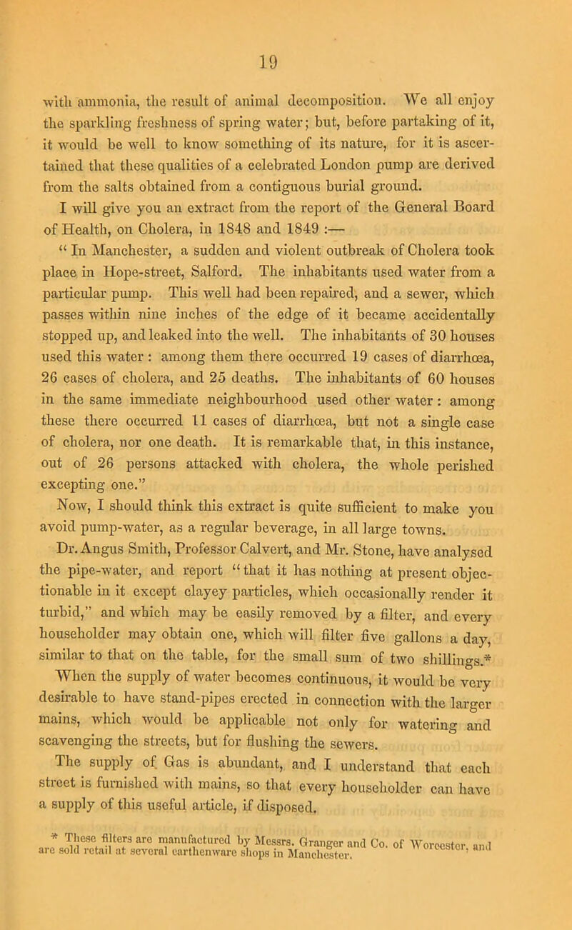 with aimnonia, the result of animal decomposition. We all enjoy the sparkling freshness of spring water; but, before partaking of it, it would be well to know something of its nature, for it is ascer- tained that these qualities of a celebrated London pump are derived from the salts obtained from a contiguous burial ground. I will give you an extract from the report of the General Board of Health, on Cholera, in 1848 and 1849 :— “ In Manchester, a sudden and violent outbreak of Cholera took place in Hope-street, Salford. The inhabitants used water from a particular pump. This well had been repaired, and a sewer, which passes within nine inches of the edge of it became accidentally stopped up, and leaked into the well. The inhabitants of 30 houses used this water : among them there occurred 19 cases of diarrhoea, 26 cases of cholera, and 25 deaths. The inhabitants of 60 houses in the same immediate neighbourhood used other water: among these there occurred 11 cases of diarrhoea, but not a single case of eholera, nor one death. It is remarkable that, in this instanee, out of 26 persons attacked with cholera, the whole perished exceiDting one.” Now, I should think this extract is quite sufficient to make you avoid pump-water, as a regular beverage, in all large towns. Dr. Angus Smith, Professor Calvert, and Mr. Stone, have analysed the pipe-water, and report “ that it has nothing at present objec- tionable in it except clayey particles, which occasionally render it turbid,” and which may be easily removed by a filter, and every householder may obtain one, which will filter five gallons a day, similar to that on the table, for the small sum of two shillings.* When the supply of water becomes continuous, it would be very desirable to have stand-pipes erected in connection with the larger mains, which would be applicable not only for watering and scavenging the streets, but for flushing the sewers. The supply of Gas is abundant, and I understand that each street is furnished with mains, so that every householder can have a supply of this useful article, if disposed. * These filters aro manufactured by Mc.ssrs. Granger and Co. of AVorocstcr and arc sold retail at several earthenware shops in Mancht^ter. ccstci, ami
