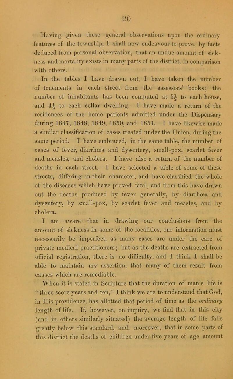 Having given those general observations upon the ordinary I'eatures of the township, 1 shall now endeavour to prove, by facts deduced from personal observation, that an undue amount of sick- ness and mortality exists in many parts of the district, in comparison with others. In the tables I have drawn out, I have taken the number of tenements in each street from the assessors’ books; the number of inhabitants has been computed at 5^ to each house, and 4^ to each cellar dwelling. I have made a return of the residences of the home patients admitted under the Dispensary during 1847, 1848, 1849, 1850, and 1851. I have likewise made a similar classification of cases treated under the Union, during the same period. I have embraced, in the same table, the number of cases of fever, diarrhoea and dysentery, small-pox, scarlet fever and measles, and cholera. I have also a return of the number of deaths in each street. I have selected a table of some of these streets, differing in their character, and have classified the whole of the diseases which have proved fatal, and from this have drawn out the deaths produced by fever generally, by diarrhoea and dysentery, by small-pox, by scarlet fever and measles, and by cholera. I am aware that in drawing our conclusions from the amount of sickness in some of the localities, our information must necessarily be imperfect, as many cases are under the care of private medical practitioners; but as the deaths are extracted from official registration, there is no difficulty, and I think I shall be able to maintain my assertion, that many of them result from causes which are remediable. When it is stated in Scripture that the duration of man’s life is “three score years and ten,” I think we are to understand that God, in His providence, has allotted that period of time as the ordinary length of life. If, however, on inquiry, we find that in this city (and in others similarly situated) the average length of life fiills greatly below this standard, and, moreover, that in some parts of this district the deaths of children under five years of age amount