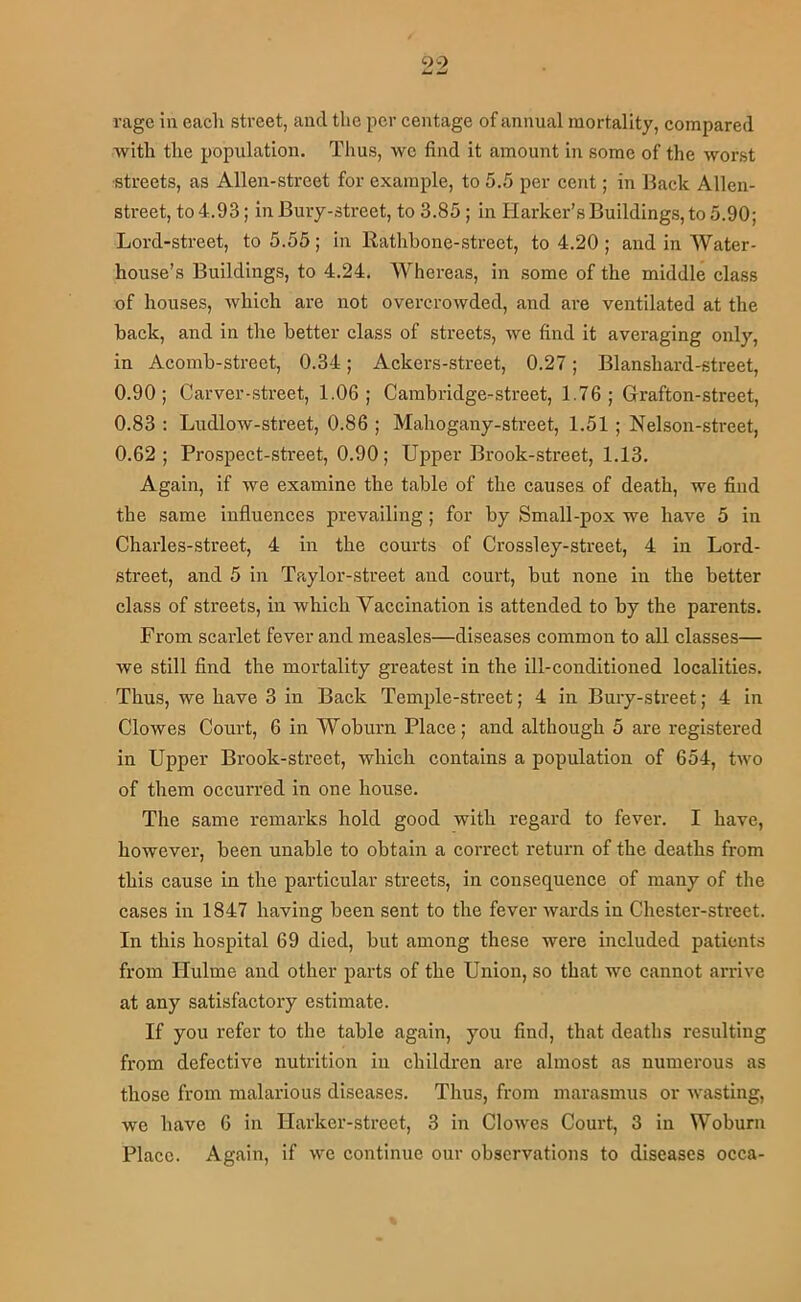 rage in each street, and tlie per centage of annual mortality, compared with the population. Thus, we find it amount in some of the worst ■streets, as Alien-street for example, to 5.5 per cent; in Back Alien- street, to 4.93; in Bury-street, to 3.85; In Harker’s Buildings, to 5.90; Lord-street, to 5.55; in Rathbone-street, to 4.20 ; and in Water- house’s Buildings, to 4.24. Whereas, in some of the middle class of houses, which are not overcrowded, and are ventilated at the back, and in the better class of streets, we find it averaging only, in Acomb-street, 0.34; Ackers-street, 0.27; Blanshard-street, 0.90; Carver-street, 1.06; Cambridge-street, 1.76; Grafton-street, 0.83 : Ludlow-street, 0.86 ; Mahogany-street, 1.51 ; Nelson-street, 0.62; Prospect-street, 0.90; Upper Brook-street, 1.13. Again, if we examine the table of the causes of death, we find the same influences prevailing; for by Small-pox we have 5 in Charles-street, 4 in the courts of Crossley-street, 4 in Lord- street, and 5 in Taylor-street and court, but none in the better class of streets, in Avhich Vaccination is attended to by the parents. From scarlet fever and measles—diseases common to all classes— we still find the mortality greatest in the ill-conditioned localities. Thus, we have 3 in Back Temple-street; 4 in Bury-street; 4 in Clowes Court, 6 in Woburn Place; and although 5 are registered in Upper Brook-street, which contains a population of 654, two of them occurred in one house. The same remarks hold good with regard to fever. I have, however, been unable to obtain a correct return of the deaths from this cause in the particular streets, in consequence of many of the cases in 1847 having been sent to the fever wards in Chester-street. In this hospital 69 died, but among these were included patients from Hulme and other parts of the Union, so that we cannot arrive at any satisfactory estimate. If you refer to the table again, you find, that deaths resulting from defective nutrition in children are almost as numerous as those from malarious diseases. Thus, from marasmus or wasting, we have 6 in Harker-street, 3 in Clowes Court, 3 in Woburn Place. Again, if we continue our observations to diseases occa-