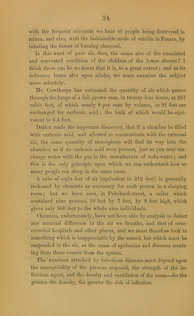 witli the frequent accounts we hear of people being destroyed in mines; and also, with the fashionable inode of suicide in France, by inhaling the fumes of burning charcoal. Is this want of pure air, then, the eause also of the emaciated and enervated eondition of the children of the lower classes ? I think there can be no doubt that it is, to a great extent; and as its influence bears also upon adults, we must examine the subject more minutely. Mr. Cawthorpe has estimated the quantity of air which passes through the lungs of a full-grown man, in twenty-four hours, at 267 cubic feet, of which nearly 8 per cent by volume, or 21 feet are exchanged for carbonic acid ; the bulk of which would be equi- valent to 6.4 feet. Dalton made the important discovery, that If a chamber be filled with cai'bonic acid, and allowed to communicate with the external air, the same quantity of atmosphere will find its way into the chamber, as if no carbonic acid were present, just as you may sur- charge water with the gas in the manufacture of soda-water; and this is the only principle upon which we can understand how so many people can sleep in the same room. A cube of eight feet of air (equivalent to 512 feet) is generally reckoned by chemists as necessary for each person in a sleeping room; but we have seen, in Pritchard-street, a cellar which contained nine persons, 10 feet by 7 feet, by 8 feet high, which gives only 560 feet to the whole nine individuals. Chemists, unfortunately, have not been able by analysis to detect any material difference in the air we breathe, and that of over- crowded hospitals and other places, and we must therefore look to something which is Inappreciable by the senses, but which must be suspended in the air, as the cause of epidemics and diseases result- ing from these exuvion from the system. The numbers attacked by infectious diseases must depend upon the susceptibility of the persons exposed, the sti'cngth of the in- fectious agent, and tlio density and ventilation of the room—for the greater the density, the greater the risk of Infection.