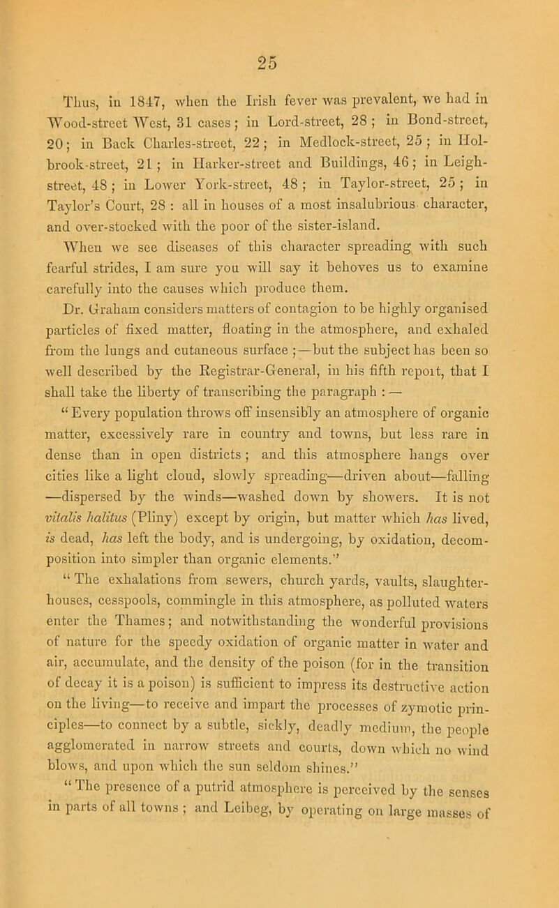 Tims, in 18-17, when the Irish fever was prevalent, we had in IVood-street West, 31 cases; in Lord-street, 28 ; in Bond-street, 20; in Back Charles-strect, 22; in Medlock-street, 25; in IIol- brook-street, 21; in Harkcr-street and Buildings, 46 ; in Leigh- street, 48 ; in Lower York-strcct, 48 ; in Taylor-street, 25 ; in Taylor’s Court, 28 ; all in houses of a most insalubrious character, and over-stocked with the poor of the sister-island. When we see diseases of this character spreading with such fearful strides, I am sure you will say it behoves us to examine cai'efully into the causes which produce them. Dr. Graham considers matters of contagion to be highly organised particles of fixed matter, floating in the atmosj)here, and exhaled from the lungs and cutaneous surface ;—but the subject has been so well described by the Registrar-General, in his fifth report, that I shall take the liberty of transcribing tire paragraph : — “ Every population throws off insensibly an atmosphere of organic matter, excessively rare in country and towns, but less rare in dense than in open districts ; and this atmosphere hangs over cities like a light cloud, slowly spreading—driven about—falling —dispersed by the winds—washed down by showers. It is not vitalis halitus (Pliny) except by origin, but matter which has lived, is dead, has left the body, and is undergoing, by oxidation, decom- position into simpler than organic elements.” “ The exhalations from sewers, church yards, vaults, slaughter- houses, cesspools, commingle in this atmosphere, as polluted waters enter the Thames; and notwithstanding the wonderful provisions of nature for the speedy oxidation of organic matter in water and air, accimiulate, and the density of the poison (for in the transition of decay it is a poison) is sufficient to impress its destructive action on the living—to receive and impart the processes of zymotic prin- ciples—to connect by a .subtle, sickly, deadly medium, the peo2fie agglomerated in narrow streets and courts, down which no wind blows, and upon which the sun seldom shines.” “ The presence of a putrid atmosphere is perceived by the senses in parts of all towns ; and Lciheg, by operating on large masses of