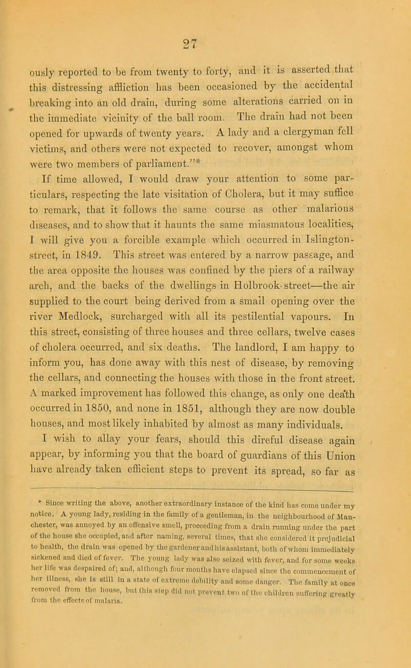 ously reported to be from twenty to forty, and it Is asserted that this distressing afflietion has been oeeasioned by the aceidental breaking into an old drain, during some alterations earned on in the immediate vieinity of the ball room. The drain had not been opened for upwards of twenty years. A lady and a clergyman fell victims, arid others wei’e not expected to i-ecover, amongst whom were two members of parliament.”* If time aUoAved, I would draw your attention to some par- ticulars, respecting the late visitation of Cholera, but it may suffice to remark, that it follows the same course as other malarious diseases, and to show that it haunts the same miasmatous localities, I will give you a forcible example which occurred in Islington- street, in 1849. This street was entered by a narrow passage, and the area opposite the houses was confined by the piers of a railway arch, and the backs of the dwellings in Holbrook-street—the air supplied to the court being derived from a small opening over the river Medlock, surcharged with all its pestilential vapours. In this street, consisting of three houses and three cellars, twelve cases of cholera occurred, and six deaths. The landlord, I am happy to inform you, has done away with this nest of disease, by removing the cellars, and connecting the houses with those in the front street. A marked improvement has followed this change, as only one dea'th occurred in 1850, and none in 1851, although they are now double houses, and most likely inhabited by almost as many individuals. I wish to allay your fears, should this direful disease again appear, by informing you that the board of guardians of this Union have already taken efficient steps to prevent its spread, so far as * Since writing tlie above, another e.xti-aordinnry instance of the kind lias come under my notice. A young lady, residing in the family of a gentleman, in the neighbourhood of Man- chester, was annoyed by an offensive smell, proceeding from a drain nmning under the part of the house she occupied, and after naming, several times, that slie considered it prejudicial to health, the drain was opened by the gardener and liis assistant, both of ivliom immediately sickened and died of fever. The young lady was also seized with fever, and for some weeks hei lile was despaired of; and, although four months have elapsed since the comincucemeut of her illness, she is still in a state of extreme debility and some danger. The family nt onco removed from the house, but this slop did not prevent two of the children suffering greatly from the effects of malaria.