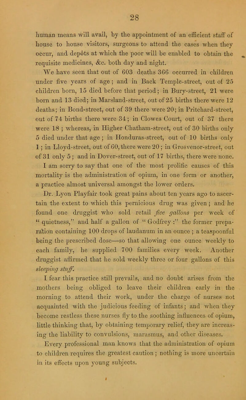 human means will avail, by the appointment of an efficient staff of house to house visitors, surgeons to attend the cases when they occur, and depots at which the poor will be enabled to obtain the requisite medicines, &c. both day and night. We have seen that out of 603 deaths 366 occurred in children under five years of age; and in Back Temple-street, out of 25 children born, 15 died before that period; in Bury-street, 21 were born and 13 died; in Marsland-street, out of 25 births there were 12 deaths; in Bond-street, out of 39 there were 20; in Pritchard-street, out of 74 bii'ths there were 34; in Clowes Court, out of 37 there were 18 ; whereas, in Higher Chatham-street, out of 30 births only 5 died under that age ; in Honduras-street, out of 10 births only 1; in Lloyd-street, out of 60, there were 20; in Grosvenor-street, out of 31 only 5; and in Dover-street, out of 17 births, there were none. I am sorry to say that one of the most pi'olific causes of this mortality is the administration of opium, in one form or another, a practice almost universal amongst the lower orders. Dr. Lyon Playfair took great pains about ten years ago to ascer- tain the extent to which this pernicious drug was given; and he found one druggist who sold retail Jive gallons per week of “ quietness,” and half a gallon of “ Godfrey the former prepa- ration containing 100 drops of laudanum in an ounce ; a teaspoonful being the prescribed dose—so that allowing one ounce Aveekly to each family, he supplied 700 families every week. Another druggist affirmed that he sold weekly three or four gallons of this sleeping stMff. I fear this practice still prevails, and no doubt arises from the mothers being obliged to leave their childi-en early in the morning to attend their work, under the charge of nurses not acquainted with the judicious feeding of infants; and when they become restless these nurses fly to the soothing influences of opium, little thinking that, by obtaining temporary relief, they are increas- ing the liability to convulsions, marasmus, and other diseases. Every professional man knows that the administration of opium to children requii'es the greatest caution ; nothing is more uncertain in its effects upon young subjects. I