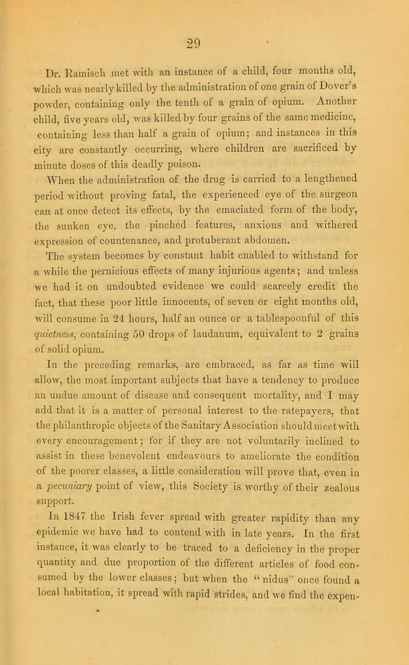 Dr. Rainiscli met with an instance of a cliild, four mouths old, •which was nearly killed by the administration of one grain of Dover’s powder, containing only the tenth of a grain of opium. Another child, five years old, was killed by four grains of the same medicine, containing less than half a grain of opium; and instances in this city are constantly occurring, where children are sacrificed by minute doses of this deadly poison. When the administration of the drug is carried to a lengthened period without proving fatal, the experienced eye of the surgeon can at once detect its effects, by the emaciated form of the body, the sunken eye, the ijinched features, anxious and withered expression of countenance, and j)rotuberant abdomen. The sj'^stem becomes by constant habit enabled to withstand for a while the pernicious effects of many injurious agents; and unless we had it on undoubted evidence we could scarcely credit the fact, that these poor little innocents, of seven or eight months old, will consume in 24 hours, half an ounce or a tablespoonful of this quietness, containing 50 drops of laudanum, equivalent to 2 grains of solid opium. In the preceding remarks, are embraced, as far as time will allow, the most important subjects that have a tendency to pi’oduce an undue amount of disease and consequent mortality, and I may add that it is a matter of personal interest to the ratepayers, that the philanthropic objects of the Sanitary Association should meet with every encouragement; for if they are not voluntarily inclined to assist in these benevolent endeavours to ameliorate the condition of the poorer classes, a little consideration Avill jn’ove that, even in a pecuniary point of view, this Society is worthy of their zealous support. In 1847 the Irish fever spread with greater rapidity than any epidemic we have had to contend with in late years. In the first instance, it was clearly to be traced to a deficiency in the proper- quantity and due proportion of the different articles of food con- sumed by the lower classes; but when the “ nidus” once found a local habitation, it spread with rapid strides, and we find the cxj)cn-