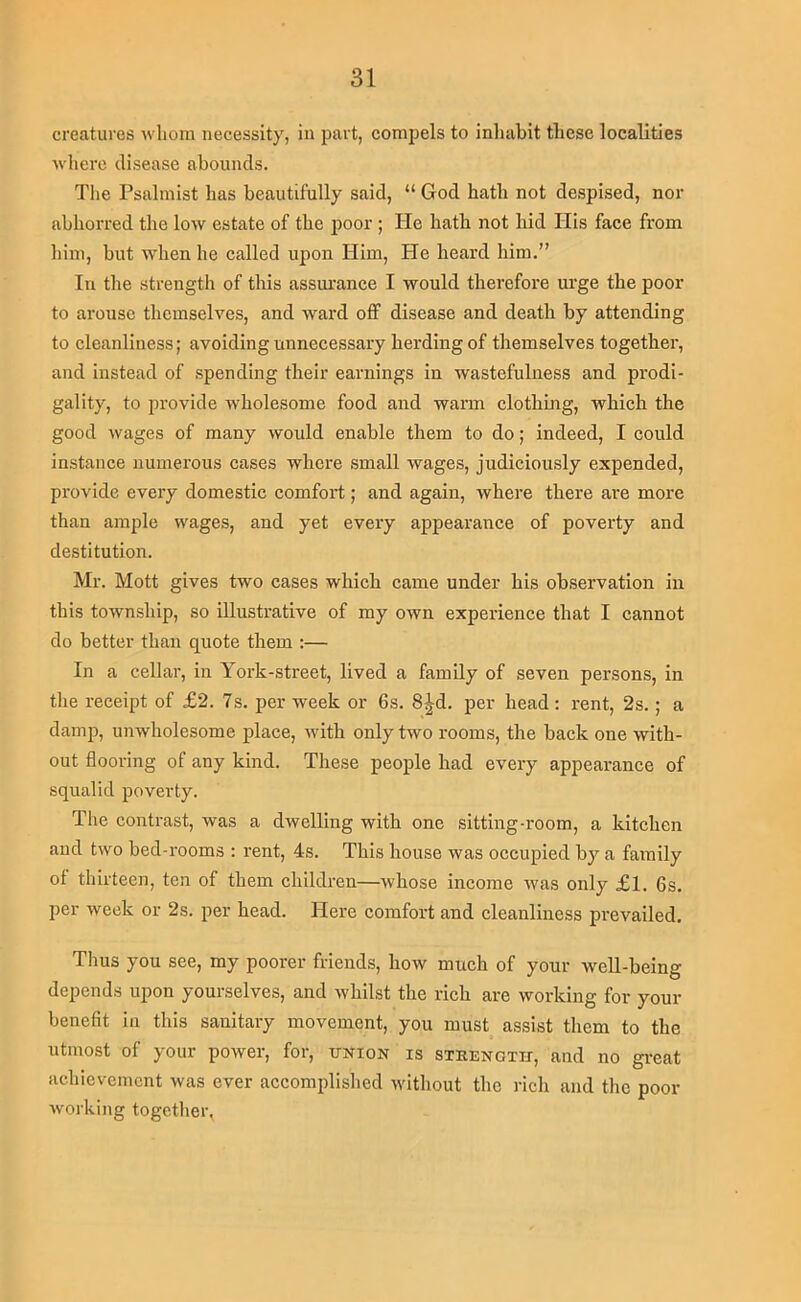 creatures whom necessity, in part, compels to inliabit these localities wlierc disease abounds. Tlie Psalmist has beautifully said, “ God hath not despised, nor abhorred the low estate of the poor; He hath not hid His face from him, but when he called upon Him, He heard him.” In the strength of this assurance I would therefore urge the poor to arouse themselves, and ward off disease and death by attending to cleanliness; avoiding unnecessary herding of themselves together, and instead of spending their earnings in wastefulness and prodi- gality, to provide wholesome food and warm clothing, which the good wages of many would enable them to do; indeed, I could instance numerous cases where small wages, judiciously expended, provide every domestic comfort; and again, where there are more than ample wages, and yet every appearance of poverty and destitution. Mr. Mott gives two cases which came under his observation in this township, so illustrative of my own experience that I cannot do better than quote them :— In a cellar, in York-street, lived a family of seven persons, in the receipt of £2. 7s. per week or 6s. 8|^d. per head: rent, 2s. ; a damp, unwholesome place, with only two rooms, the back one with- out flooring of any kind. These people had every appearance of squalid poverty. The contrast, was a dwelling with one sitting-room, a kitchen and two bed-rooms ; rent, 4s. This house was occupied by a family of thirteen, ten of them children—whose income was only £l. 6s. per week or 2s. per head. Here comfort and cleanliness prevailed. Thus you see, my poorer friends, how much of your well-being depends upon yourselves, and whilst the rich are working for your benefit in this sanitary movement, you must assist them to the utmost of your power, for, union is sxeength, and no great achievement was ever accomplished without the rich and the poor- working togctlier,