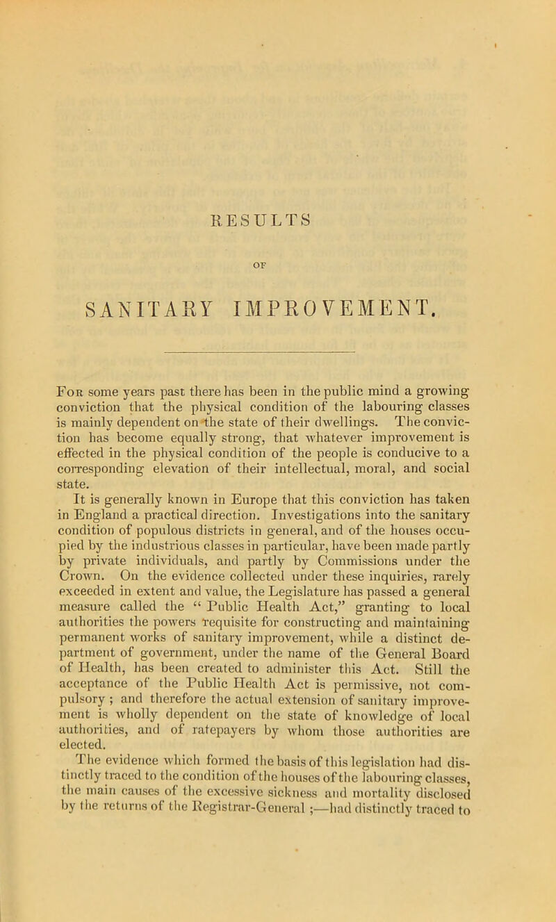 OF SANITAKY IMPROVEMENT. For some years past there has been in the public mind a growing conviction that the physical condition of the labouring classes is mainly dependent on-the state of their dwellings. The convic- tion has become equally strong, that Avhatever improvement is effected in the physical condition of the people is conducive to a cojTesponding elevation of their intellectual, moral, and social state. It is generally known in Europe that this conviction has taken in England a practical direction. Investigations into the sanitary condition of populous districts in general, and of the houses occu- pied by the industrious classes in particular, have been made partly by private individuals, and partly by Commissions under the Crown. On the evidence collected under these inquiries, rarely exceeded in extent and value, the Legislature has passed a general measure called the “ Public Health Act,” granting to local authorities the powers “requisite for constructing and maintaining permanent works of sanitary improvement, while a distinct de- partment of government, under the name of tlie General Board of Health, has been created to administer this Act. Still the acceptance of the Public Health Act is permissive, not com- pulsory ; and tlierefore the actual extension of sanitary improve- ment is wholly dependent on the state of knowledge of local authorities, and of ratepayers by whom those authorities are elected. The evidence whicli formed the basis of this legislation had dis- tinctly traced to tlie condition of the houses of the labouring classes, the main causes of the excessive sickness and mortality disclosed by the returns of tlie Kegistriir-General ;—had distinctly traced to