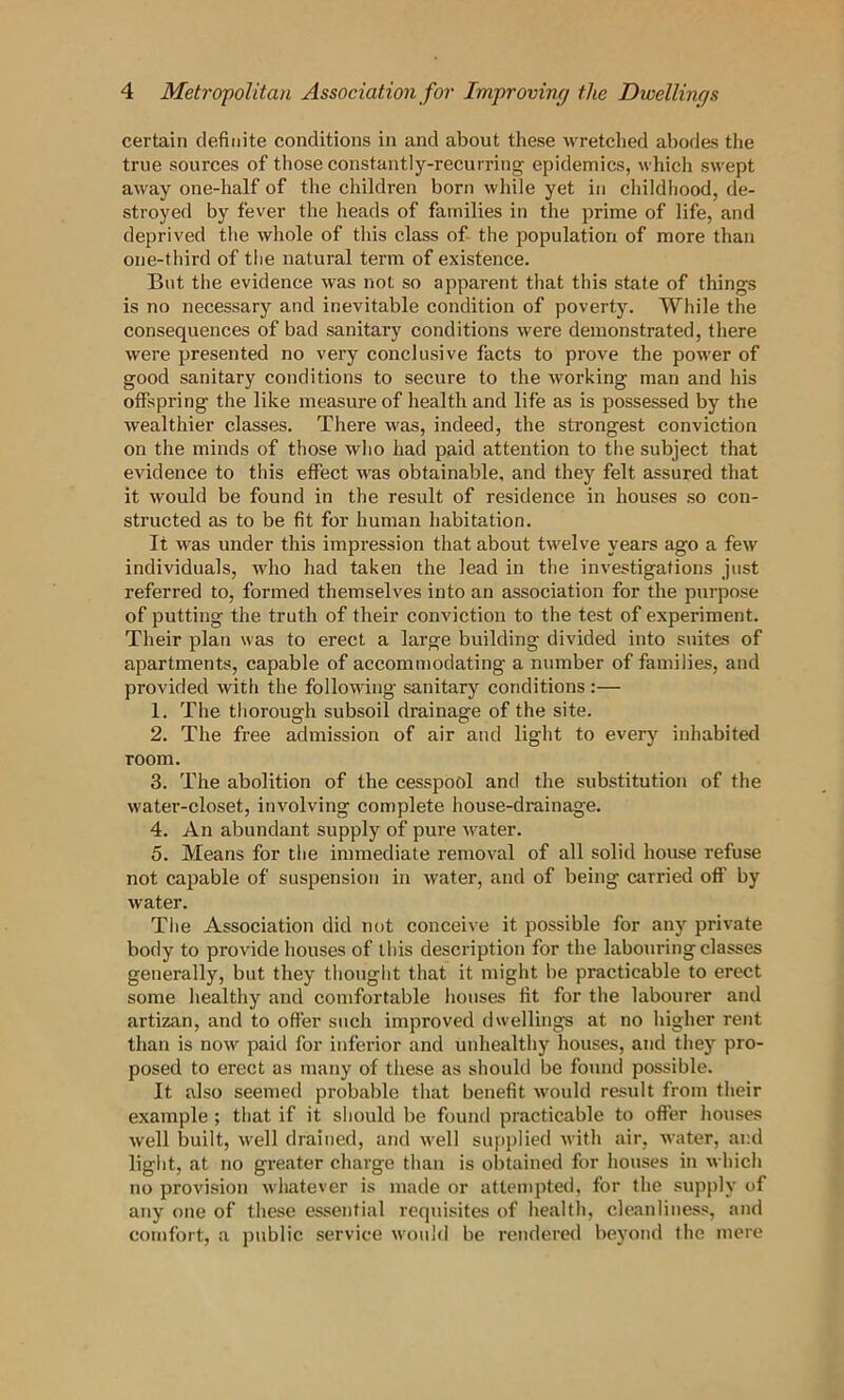 certain definite conditions in and about these wretched ahod&s the true sources of those constantly-recurring epidemics, which swept away one-half of the children born wliile yet in cliildliood, de- stroyed by fever the lieads of families in the prime of life, and deprived tlie whole of tliis class of- the population of more than one-tliird of tlie natural term of existence. But the evidence was not so apparent that this state of things is no necessary and inevitable condition of poverty. While the consequences of bad sanitary conditions were demonstrated, there were presented no very conclusive facts to prove the power of good sanitary conditions to secure to the working man and his offspring the like measure of health and life as is possessed by the wealthier classes. There was, indeed, the strongest conviction on the minds of those wlio had paid attention to the subject that evidence to this effect was obtainable, and they felt assured that it would be found in the result of residence in houses so con- structed as to be fit for human habitation. It was under this impression that about twelve years ago a few individuals, who had taken the lead in the investigations just referred to, formed themselves into an association for the piirpose of putting the truth of their conviction to the test of experiment. Their plan was to erect a large building divided into suites of apartments, capable of accommodating a number of families, and provided with the following sanitary conditions :— 1. The thorough subsoil drainage of the site. 2. The free admission of air and light to every inhabited room. 3. The abolition of the cesspool and the substitution of the water-closet, involving con>plete house-drainage. 4. An abundant supply of pure v'^ater. 5. Means for the immediate removal of all solid house refuse not capable of suspension in water, and of being carried off by water. The Association did nut conceive it possible for any private body to provide houses of this description for the labouring classes generally, but they thought that it might be practicable to erect some healthy and comfortable houses fit for the labourer and artizan, and to offer such improved dwellings at no higher rent than is now paid for inferior and unhealthy houses, and they pro- posed to erect as many of these as should be fonmi possible. It also seemed probable that benefit would residt from their example ; that if it should be found practicable to offer houses well built, well drained, and w'ell supplied with air, water, and light, at no greater charge than is obtained for houses in which no provision whatever is made or attempted, for the supply of any one of these essential requisites of health, cleanliness, and comfort, a public service would be rendered beyond the mere