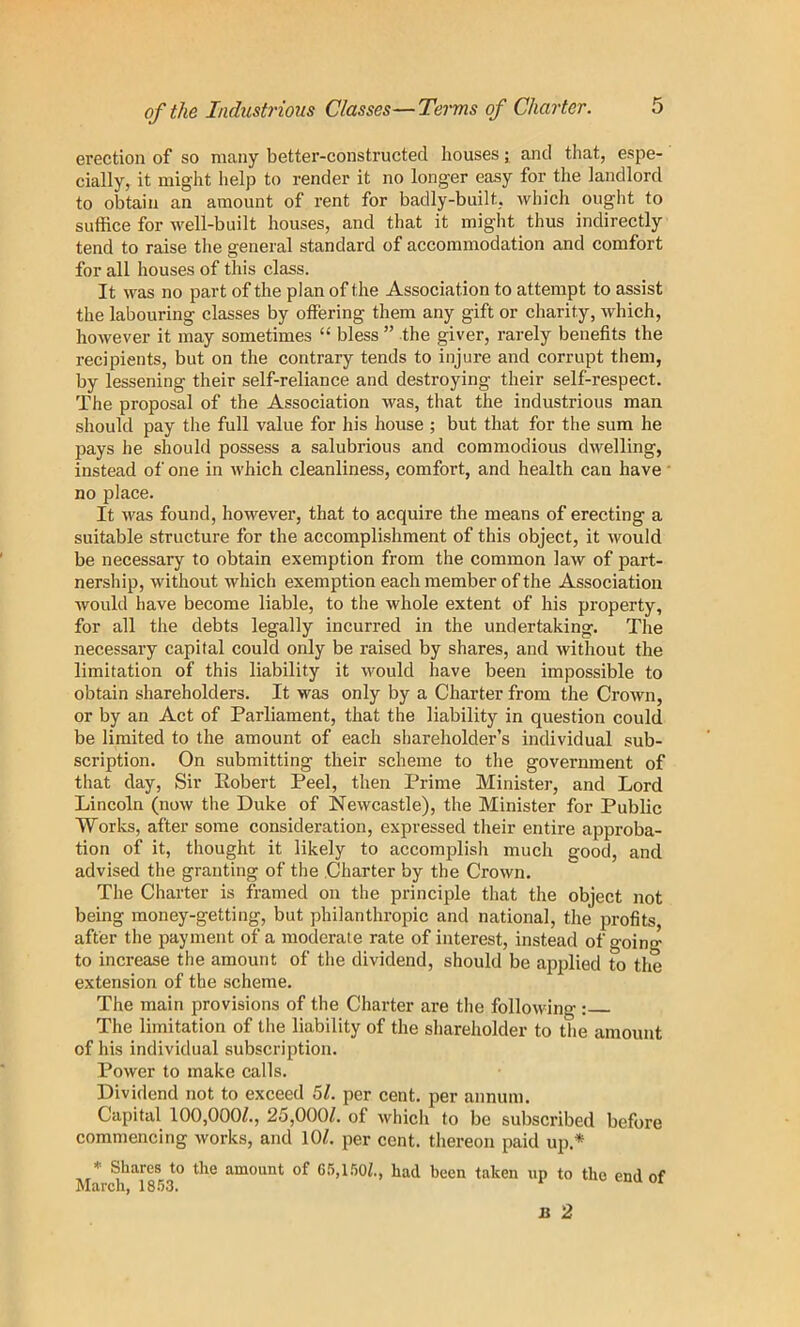 of the Industrious Classes—Terms of Charter. erection of so many better-constructed houses; and that, espe- cially, it might lielp to render it no longer easy for the landlord to obtain an amount of rent for badly-built, which ought to suffice for well-built houses, and that it might thus indirectly tend to raise the general standard of accommodation and comfort for all houses of this class. It was no part of the plan of the Association to attempt to assist the labouring classes by offering them any gift or charity, which, however it may sometimes “ bless ” the giver, rarely benefits the recipients, but on the contrary tends to injure and corrupt them, by lessening their self-reliance and destroying their self-respect. The proposal of the Association was, that the industrious man should pay the full value for his house ; but that for the sum he pays he should possess a salubrious and commodious dwelling, instead of one in which cleanliness, comfort, and health can have no place. It was found, however, that to acquire the means of erecting a suitable structure for the accomplishment of this object, it would be necessary to obtain exemption from the common law of part- nership, without which exemption each member of the Association Avould have become liable, to the whole extent of his property, for all the debts legally incurred in the undertaking. The necessary capital could only be raised by shares, and without the limitation of this liability it would have been impossible to obtain shareholders. It was only by a Charter from the Crown, or by an Act of Parliament, that the liability in question could be limited to the amount of each shareholder’s individual sub- scription. On submitting their scheme to the government of that day. Sir Robert Peel, then Prime Minister, and Lord Lincoln (now the Duke of Newcastle), the Minister for Public Works, after some consideration, expressed their entire approba- tion of it, thought it likely to accomplish much good, and advised the granting of the Charter by the Crown. The Charter is framed on the principle that the object not being money-getting, but philanthropic and national, the profits after the payment of a moderate rate of interest, instead of going to increase the amount of the dividend, should be ajiplied to the extension of the scheme. The main provisions of the Charter are the following : The limitation of the liability of the shareholder to the amount of his individual subscription. Power to make calls. Dividend not to exceed 5Z. per cent, per annum. Capital 100,000/., 25,000/. of which to be subscribed before commencing Avorks, and 10/. per cent, thereon paid up.* * Shares to the amount of G5,l.')0f, had been taken up to the end of March, 18.53. B 2