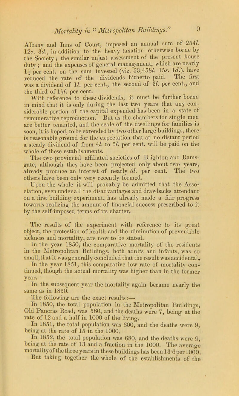 Mortality in “ Metropolitan Buildings.'’' Albany and Inns of Court, imposed an annual sum of 2oAl. 12s. 3rf., in addition to the heavy taxation otlierwise borne by tlie Society ; the similar unjust assessment of the present liouse duty ; and the expenses of general management, which are nearly per cent, on the sum invested (viz. 53,458^. 15s. have reduced the rate of the dividends hitherto paid. The first was a dividend of 1^. per cent., the second of 3/. per cent., and the third of l^Z. per cent. With reference to these dividends, it must be further borne in mind that it is only during the last two years that any con- siderable portion of the capital expended has been in a state of remunerative reproduction. But as the chambers for single men are better tenanted, and the scale of the dwellings for families is soon, it is Iioped, to be extended by two other large buildings, there is reasonable ground for the expectation that at no distant period a steady dividend of from 4Z. to bl. per cent, will be paid on the wliole of these establishments. TJie two provincial affiliated societies of Brighton and Eams- gate, although they have been projected only about two years, already produce an interest of nearly bl. per cent. The two others have been only very recently formed. Upon the whole it will probably be admitted that the Asso- ciation, even under all the disadvantages and drawbacks attendant on a first building experiment, has already made a fair progress towards realizing the amount of financial success prescribed to it by the self-imposed terms of its charter. The results of the experiment with reference to its great object, the protection of health and the diminution of preventible sickness and mortality, are now to be stated. In the year 1850, the comparative mortality of the residents in the Metropolitan Buildings, both adults and infants, was so small, that it was generally concluded that the result was accidental. In the year 1851, this comparative low rate of mortality con- tinued, though the actual mortality was higher than in the former year. In the subsequent year the mortality again became nearly the same as in 1850. The following are the exact results:— In 1850, the total population in the Metropolitan Buildings, Old Pancras Road, was 560, and the deaths were 7, being at the rate of 12 and a half in 1000 of the living. In 1851, the total population was 600, and the deaths were 9, being at the rate of 15 in the 1000. In 1852, the total population was 680, and the deaths were 9, being at the rate of 13 and a fraction in the 1000. The average mortalityof the three years in these buildings has been 13-6per lOol). But taking together the whole of the establishments of the