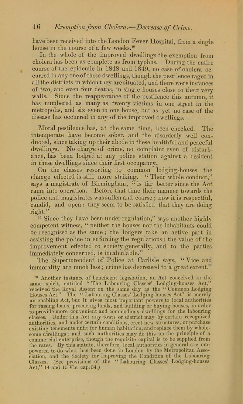 liavebeen received into the London Fever Hospital, from a single house in the course of a few weeks.* In the whole of tlie improved dwellings the exemption from cholera has been as complete as from typhus. During the entire course of the epidemic in 1848 and 1849, no case of cholera oc- curred in any one of these dwellings, though the pestilence raged in all the districts in which they are situated, and there were instances of two, and even four deaths, in single houses close to their very walls. Since the reappearance of the pestilence this autumn, it has numbered as many as twenty victims in one street in the metropolis, and six even in one house, but as yet no case of the disease has occurred in any of the improved dwellings. Moral pestilence has, at the same time, been checked. The intemperate have become sober, and the disorderly well con- ducted, since taking up their abode in these healthful and peaceful dwellings. No charge of crime, no complaint even of disturb- ance, has been lodged at any police station against a resident in these dwellings since their first occupancy. On the classes resorting to common lodging-houses the change effected is still more striking. “ Their whole conduct,” says a magistrate of Birmingham, “ is far better since the Act came into operation. Before that time their manner towards the police and magistrates was sullen and coarse ; now it is respectful, candid, and open : they seem to be satisfied that they are doing right.” “ Since they have been under regulation,” says another highly competent witness, “ neither the houses nor the inhabitants could be recognised as the same ; the lodgers take an active part in assisting the police in enforcing the regulations : the value of the improvement effected to society generally, and to the parties immediately concerned, is incalculable.” The Superintendent of Police at Carlisle says, “ Vice and immorality are much less; crime has decreased to a great extent.” * Another instance of beneficent legislation, an Act conceived in the same spirit, entitled “ The Labouring Classes’ Lodging-houses Act,” received the Royal Assent on the same day as the “ Common Lodging Houses Act.” The ” Labouring Classes’ Lodging-houses Act ’ is merely an enabling Act, but it gives most important powers to local authorities for raising loans, procuring lands, and building or buying houses, in order to provide more convenient and commodious dwellings for the labouring classes. Under this Act any town or district may by certain recognized authorities, and under certain conditions, erect new structures, or purchase existing tenements unfit for human habitation, and replace them by whole- some dwellings; and such authorities may do this on the principle of a commercial enterprise, though the requisite capital is to be supplied from the rates. By this statute, therefore, local authorities in general are em- powered to do what has been done in London by the Metropolitan Asso- ciation, and the Society for Improving the Condition of the Labouring Classes. (See provisions of the “ Labouring Classes’ Lodging-houses Act,” 14 and 15 Vic. cap. 34.)