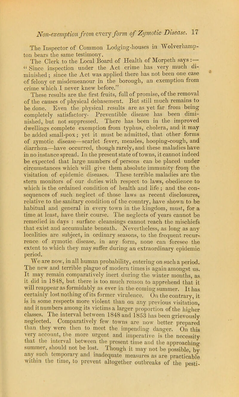 The Inspector of Common Loclging-liouses in Wolverhamp- ton bears the same testimony. The Clerk to the Local Board of Health of Morpeth says “ Since inspection under the Act crime has very much di- minished ; since the Act was applied there has not been one case of felony or misdemeanour in the borough, an exemption from crime which I never knew before.” These results are the first fruits, full of promise, of the removal of the causes of physical debasement. But still much remains to be done. Even the physical results are as yet far from being completely satisfactory- Preventible disease has been dimi- nished, but not suppressed. There has been in the improved dwellings complete exemption from typhus, cholera, and it may be added small-pox; yet it must be admitted, that other forms of zymotic disease—scarlet fever, measles, hooping-cough, and diarrhoea—have occurred, though rarely, and these maladies have in no instance spread. In the present state of towns, it cannot indeed be expected that large numbers of persons can be placed under circumstances which will give them absolute immunity fronj the visitation of epidemic diseases. These terrible maladies are the stern monitors of our duties with respect to laws, obedience to which is the ordained condition of health and life ; and the con- sequences of such neglect of those laws as recent disclosures, relative to the sanitary condition of the country, have shown to be habitual and general in every town in the kingdom, must, for a time at least, have their course. The neglects of years cannot be remedied in days : surface cleansings cannot reach the mischiefs that exist and accumulate beneath. Nevertheless, as long as any localities are subject, in ordinary seasons, to the frequent recur- rence of zymotic disease, in any form, none can foresee the extent to which they may suffer during an extraordinary epidemic period. We are now, in all human probability, entering on such a period. The new and terrible plague of modern times is again amongst us. It may remain comparatively inert during the winter months, as it did in 1848, but there is too much reason to apprehend that it will reappear as formidably as ever in tlie coming summer. It has certainly lost nothing of its former virulence. On the contrary, it is in some respects more violent than on any previous visitation, and it numbers among its victims a larger proportion of the higher classes. The interval between 1848 and 1853 has been grievo'iisly neglected. Comparatively few towns are now better prepared than they were then to meet the impending danger. On this very account, the more urgent and imperative is the necessity that the interval between the present time and the approaching summer, should not be lost. Though it may not be possible, by any such temporary and inadequate measures as are practicable within the time, to prevent altogether outbreaks of the pesti-