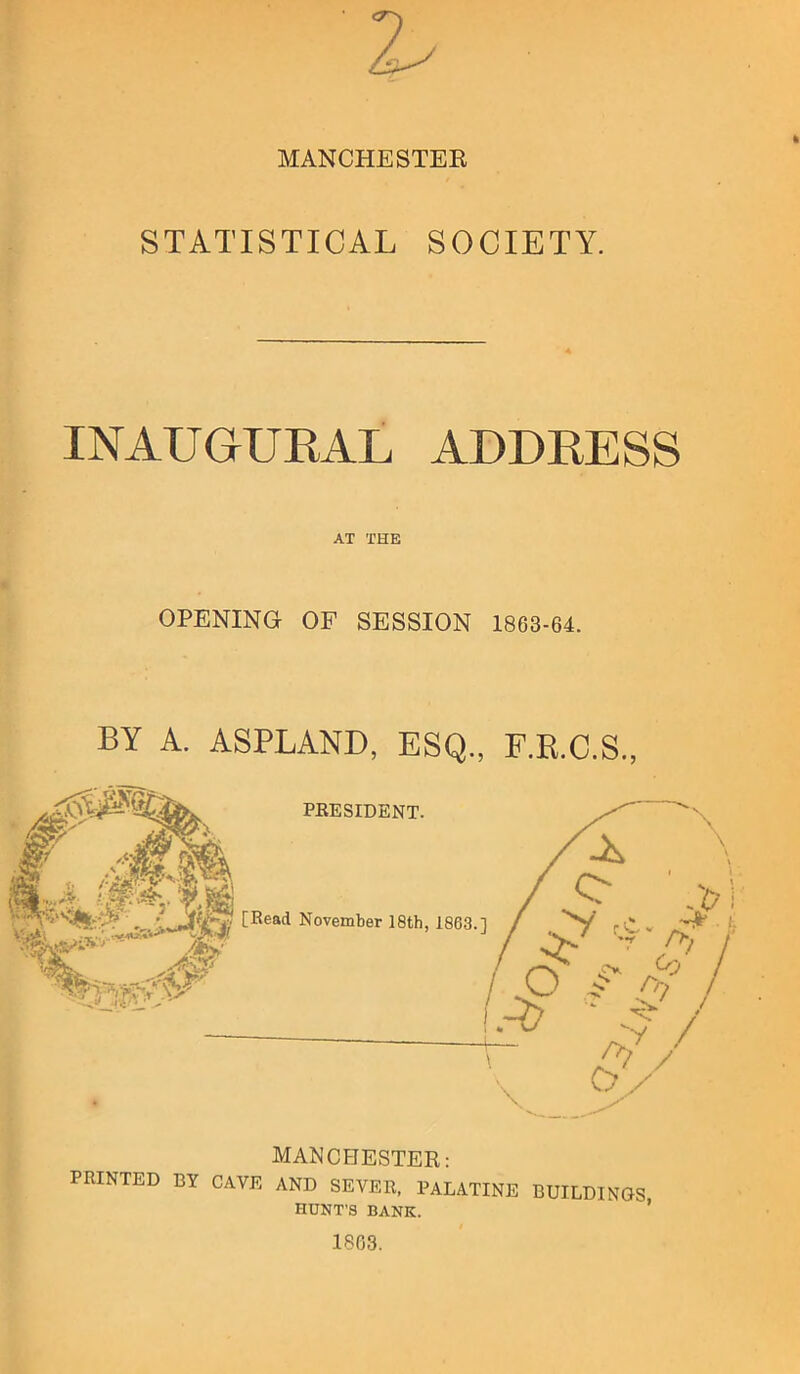 MANCHESTEE STATISTICAL SOCIETY. INAUGUKAL ADDRESS AT THE OPENING OF SESSION 1863-64. BY A. ASPLAND, ESQ., F.R.C.S., MANCHESTER: PRINTED BY CAVE AND SEVER, PALATINE HUNT'S BANK. buildings, 18G3.