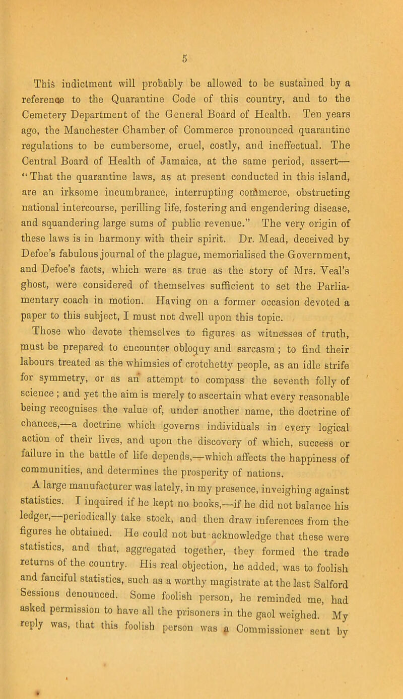 6 This indictment will probably be allowed to be sustained by a reference to the Quarantine Code of this country, and to the Cemetery Department of the General Board of Health. Ten years ago, the Manchester Chamber of Commerce pronounced quarantine regulations to be cumbersome, cruel, costly, and ineflfectual. The Central Board of Health of Jamaica, at the same period, assert— “ That the quarantine laws, as at present conducted in this island, are an irksome incumbrance, interrupting corAmerce, obstructing national intercourse, perilling life, fostering and engendering disease, and squandering large sums of public revenue.” The very origin of these laws is in harmony with their spirit. Dr. Mead, deceived by Defoe’s fabulous journal of the plague, memorialised the Government, and Defoe’s facts, which were as true as the story of Mrs. Veal’s ghost, were considered of themselves sufficient to set the Parlia- mentary coach in motion. Having on a former occasion devoted a paper to this subject, I must not dwell upon this topic. Those who devote themselves to figures as witnesses of truth, must be prepared to encounter obloquy and sarcasm; to find their labours treated as the whimsies of crotchetty people, as an idle strife for symmetry, or as an attempt to compass the seventh folly of science ; and yet the aim is merely to ascertain what every reasonable being recognises the value of, under another name, the doctrine of chances, a doctrine which governs individuals in every logical action of their lives, and upon the discovery of which, success or failure in the battle of life depends,—which affects the happiness of communities, and determines the prosperity of nations. A large manufacturer was lately, in my presence, inveighing against statistics. I inquired if he kept no books,—if he did not balance his ledger, periodically take stock, and then draw inferences from the figures he obtained. Ho could not but acknowledge that these were statistics, and that, aggregated together, they formed the trade returns of the country, flis real objection, he added, was to foolish and fanciful statistics, such as a worthy magistrate at the last Salford Sessions denounced. Some foolish person, he reminded me, had asked permission to have all the prisoners in the gaol weighed. My reply was, that this foolish person was a Commissioner sent by