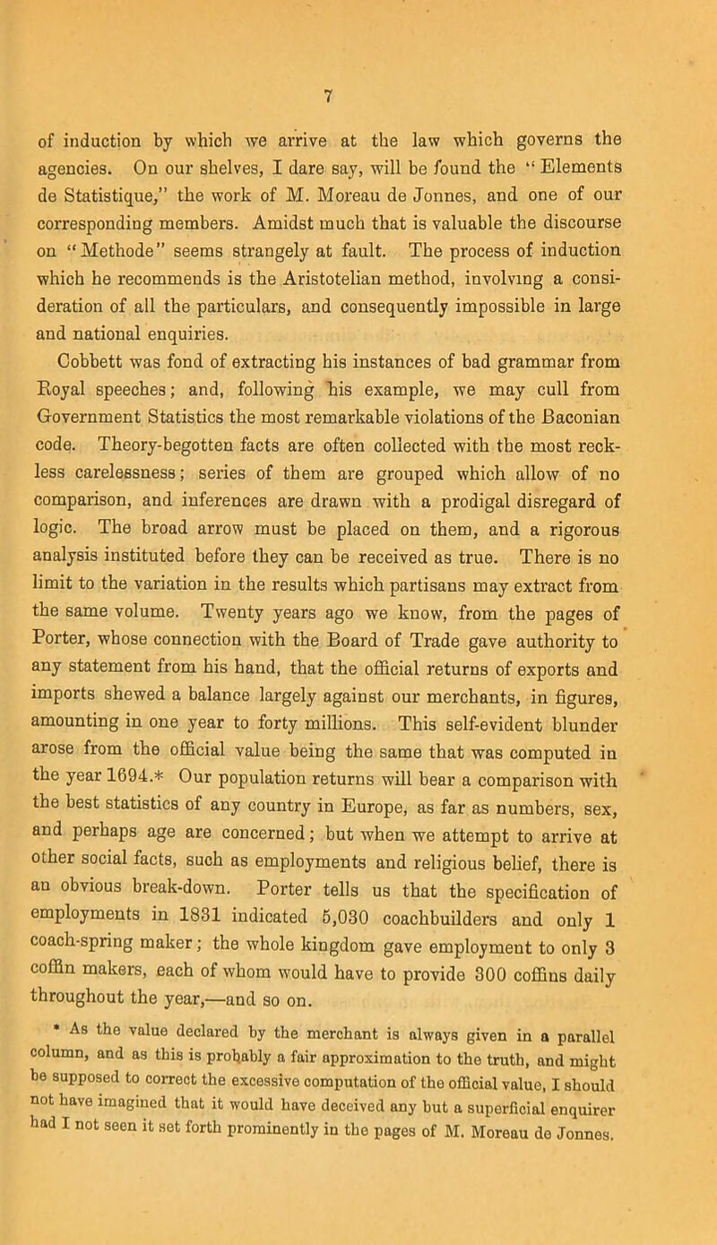 of induction by which we arrive at the law which governs the agencies. On our shelves, I dare say, will be found the “ Elements de Statistique,” the work of M. Moreau de Jonnes, and one of our corresponding members. Amidst much that is valuable the discourse on “Methode” seems strangely at fault. The process of induction which he recommends is the Aristotelian method, involving a consi- deration of all the particulars, and consequently impossible in large and national enquiries. Cobbett was fond of extracting his instances of bad grammar from Eoyal speeches; and, following his example, we may cull from Government Statistics the most remarkable violations of the Baconian code. Theory-begotten facts are often collected with the most reck- less carelessness; series of them are grouped which allow of no comparison, and inferences are drawn with a prodigal disregard of logic. The broad arrow must be placed on them, and a rigorous analysis instituted before they can be received as true. There is no limit to the variation in the results which partisans may extract from the same volume. Twenty years ago we know, from the pages of Porter, whose connection with the Board of Trade gave authority to any statement from his hand, that the oiBBcial returns of exports and imports shewed a balance largely against our merchants, in figures, amounting in one year to forty millions. This self-evident blunder arose from the official value being the same that was computed in the year 1694.* Our population returns will bear a comparison with the best statistics of any country in Europe, as far as numbers, sex, and perhaps age are concerned; but when we attempt to arrive at other social facts, such as employments and religious belief, there is an obvious break-down. Porter tells us that the specification of employments in 1831 indicated 6,030 coachbuilders and only 1 coach-spring maker; the whole kingdom gave employment to only 3 coffin makers, each of whom would have to provide 300 coffins daily throughout the year,—and so on. • As the value declared by the merchant is always given in a parallel column, and as this is probably a fair approximation to the truth, and might he supposed to correct the excessive computation of the official value, I should not have imagined that it would have deceived any hut a superficial enquirer had I not seen it set forth prominently in the pages of M. Moreau de Jonnes.