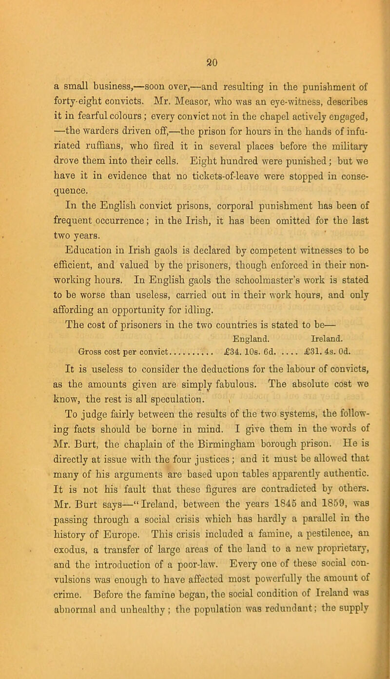 a small business,—soon over,—and resulting in the punishment of forty-eight convicts. Mr. Measor, who was an eye-witness, describes it in fearful colours; every convict not in the chapel actively engaged, —the warders driven off,—the prison for hours in the hands of infu- riated ruffians, who fired it in several places before the military drove them into their cells. Eight hundred were punished; but we have it in evidence that no tickets-of-leave were stopped in conse- quence. In the English convict prisons, corporal punishment has been of frequent occurrence; in the Irish, it has been omitted for the last two years. Education in Irish gaols is declared by competent witnesses to be efficient, and valued by the prisoners, though enforced in their non- working hours. In English gaols the schoolmaster’s work is stated to be worse than useless, carried out in their work hours, and only affording an opportunity for idling. The cost of prisoners in the two countries is stated to be— England. Ireland. Gross cost per convict £3L 10s. 6d a631. 4s. Od. It is useless to consider the deductions for the labour of convicts, as the amounts given are simply fabulous. The absolute cost we know, the rest is all speculation. , To judge fairly between the results of the two systems, the follow- ing facts should be borne in mind. I give them in the words of Mr. Burt, the chaplain of the Birmingham borough prison. He is directly at issue with the four justices; and it must be allowed that many of his arguments are based upon tables apparently authentic. It is not his fault that these figures are contradicted by others. Mr. Burt says—“Ireland, between the years 1845 and 1859, was passing through a social crisis which has hardly a parallel in the history of Europe. This crisis included a famine, a pestilence, an exodus, a transfer of large areas of the land to a new proprietary, and the introduction of a poor-law. Every one of these social con- vulsions was enough to have affected most powerfully the amount of crime. Before the famine began, the social condition of Ireland was abnormal and unhealthy; the population was redundant; the supply 1