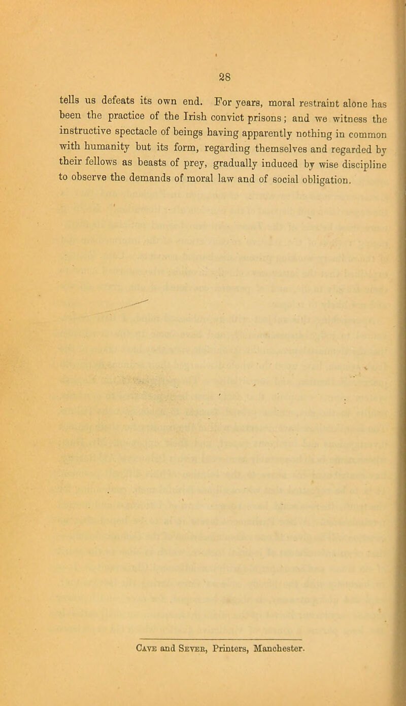 tells us defeats its own end. For years, moral restraint alone has been the practice of the Irish convict prisons; and we witness the instructive spectacle of beings having apparently nothing in common with humanity but its form, regarding themselves and regarded by their fellows as beasts of prey, gradually induced by wise discipline to observe the demands of moral law and of social obligation. Cave and Sever, Printers, Manchester.